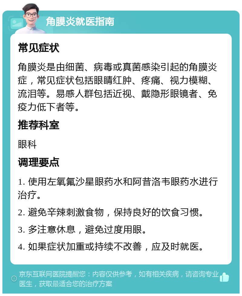 角膜炎就医指南 常见症状 角膜炎是由细菌、病毒或真菌感染引起的角膜炎症，常见症状包括眼睛红肿、疼痛、视力模糊、流泪等。易感人群包括近视、戴隐形眼镜者、免疫力低下者等。 推荐科室 眼科 调理要点 1. 使用左氧氟沙星眼药水和阿昔洛韦眼药水进行治疗。 2. 避免辛辣刺激食物，保持良好的饮食习惯。 3. 多注意休息，避免过度用眼。 4. 如果症状加重或持续不改善，应及时就医。