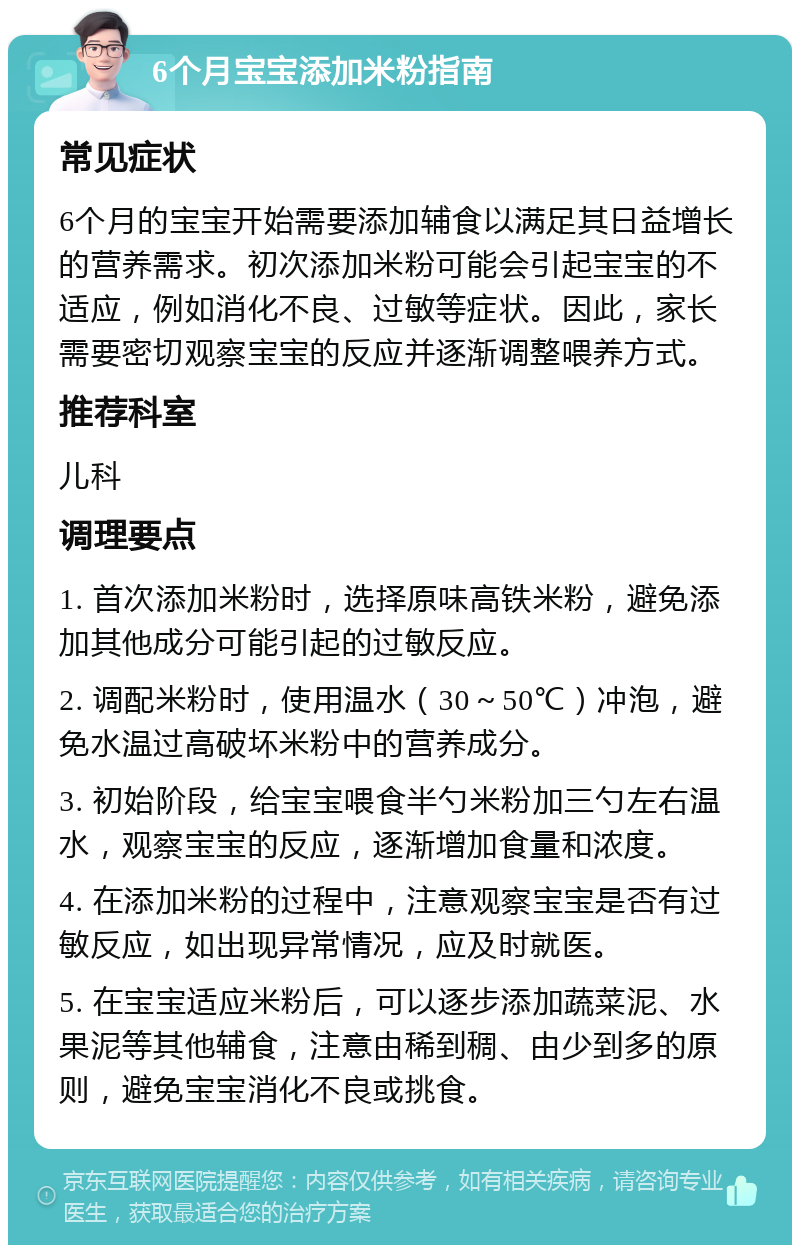 6个月宝宝添加米粉指南 常见症状 6个月的宝宝开始需要添加辅食以满足其日益增长的营养需求。初次添加米粉可能会引起宝宝的不适应，例如消化不良、过敏等症状。因此，家长需要密切观察宝宝的反应并逐渐调整喂养方式。 推荐科室 儿科 调理要点 1. 首次添加米粉时，选择原味高铁米粉，避免添加其他成分可能引起的过敏反应。 2. 调配米粉时，使用温水（30～50℃）冲泡，避免水温过高破坏米粉中的营养成分。 3. 初始阶段，给宝宝喂食半勺米粉加三勺左右温水，观察宝宝的反应，逐渐增加食量和浓度。 4. 在添加米粉的过程中，注意观察宝宝是否有过敏反应，如出现异常情况，应及时就医。 5. 在宝宝适应米粉后，可以逐步添加蔬菜泥、水果泥等其他辅食，注意由稀到稠、由少到多的原则，避免宝宝消化不良或挑食。