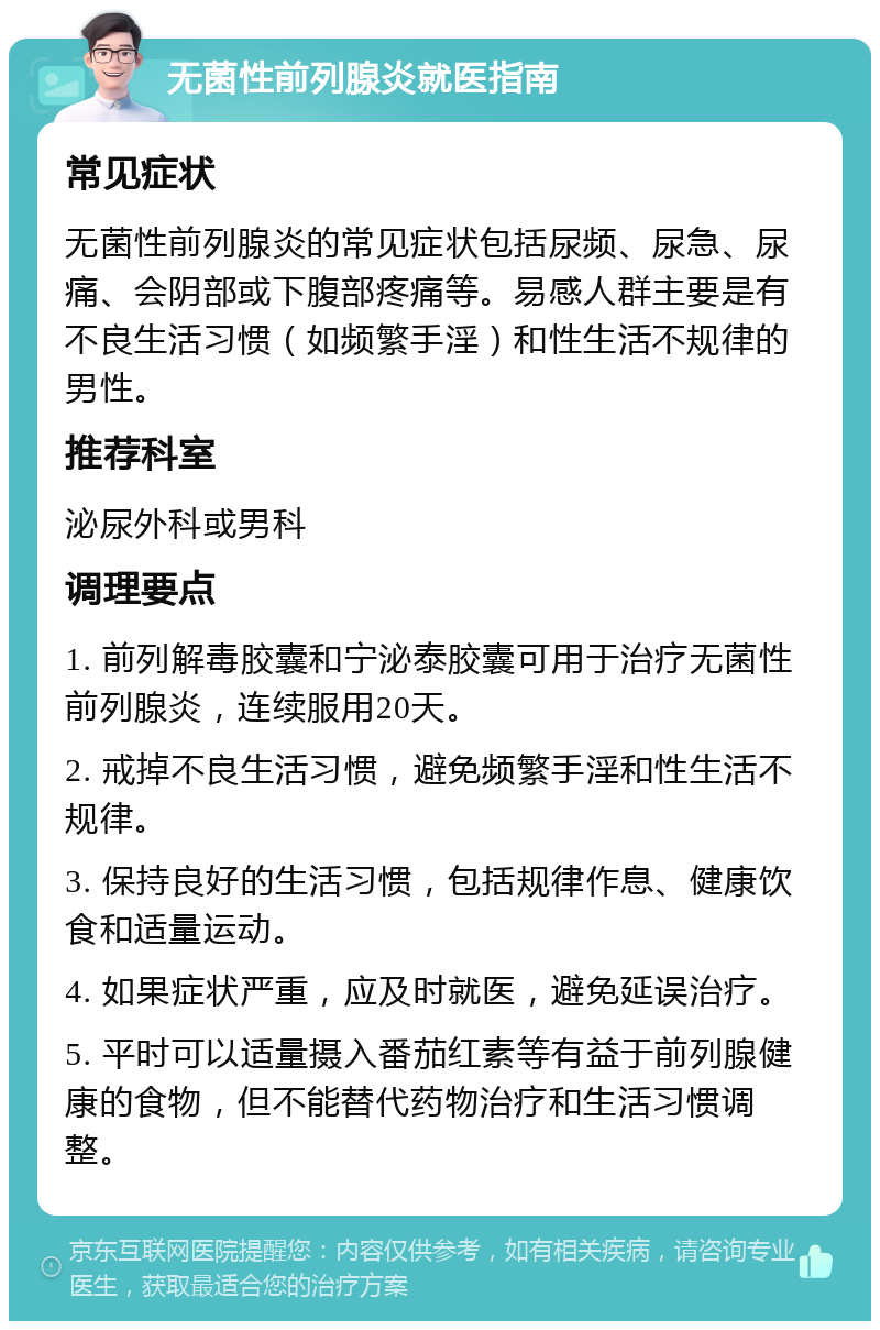 无菌性前列腺炎就医指南 常见症状 无菌性前列腺炎的常见症状包括尿频、尿急、尿痛、会阴部或下腹部疼痛等。易感人群主要是有不良生活习惯（如频繁手淫）和性生活不规律的男性。 推荐科室 泌尿外科或男科 调理要点 1. 前列解毒胶囊和宁泌泰胶囊可用于治疗无菌性前列腺炎，连续服用20天。 2. 戒掉不良生活习惯，避免频繁手淫和性生活不规律。 3. 保持良好的生活习惯，包括规律作息、健康饮食和适量运动。 4. 如果症状严重，应及时就医，避免延误治疗。 5. 平时可以适量摄入番茄红素等有益于前列腺健康的食物，但不能替代药物治疗和生活习惯调整。