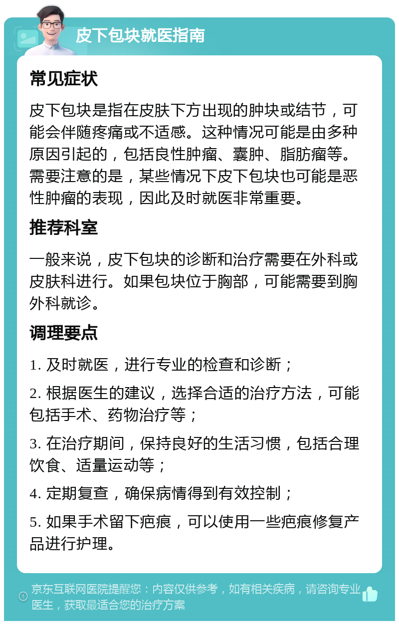 皮下包块就医指南 常见症状 皮下包块是指在皮肤下方出现的肿块或结节，可能会伴随疼痛或不适感。这种情况可能是由多种原因引起的，包括良性肿瘤、囊肿、脂肪瘤等。需要注意的是，某些情况下皮下包块也可能是恶性肿瘤的表现，因此及时就医非常重要。 推荐科室 一般来说，皮下包块的诊断和治疗需要在外科或皮肤科进行。如果包块位于胸部，可能需要到胸外科就诊。 调理要点 1. 及时就医，进行专业的检查和诊断； 2. 根据医生的建议，选择合适的治疗方法，可能包括手术、药物治疗等； 3. 在治疗期间，保持良好的生活习惯，包括合理饮食、适量运动等； 4. 定期复查，确保病情得到有效控制； 5. 如果手术留下疤痕，可以使用一些疤痕修复产品进行护理。