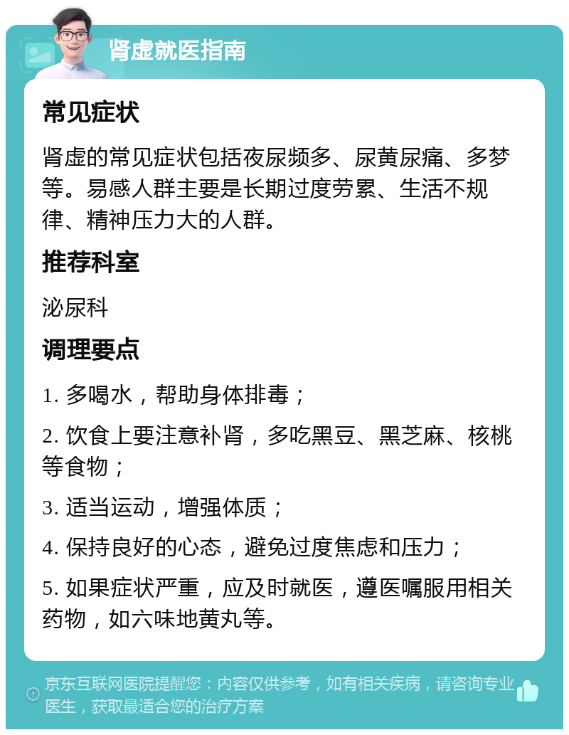 肾虚就医指南 常见症状 肾虚的常见症状包括夜尿频多、尿黄尿痛、多梦等。易感人群主要是长期过度劳累、生活不规律、精神压力大的人群。 推荐科室 泌尿科 调理要点 1. 多喝水，帮助身体排毒； 2. 饮食上要注意补肾，多吃黑豆、黑芝麻、核桃等食物； 3. 适当运动，增强体质； 4. 保持良好的心态，避免过度焦虑和压力； 5. 如果症状严重，应及时就医，遵医嘱服用相关药物，如六味地黄丸等。