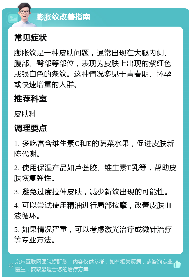 膨胀纹改善指南 常见症状 膨胀纹是一种皮肤问题，通常出现在大腿内侧、腹部、臀部等部位，表现为皮肤上出现的紫红色或银白色的条纹。这种情况多见于青春期、怀孕或快速增重的人群。 推荐科室 皮肤科 调理要点 1. 多吃富含维生素C和E的蔬菜水果，促进皮肤新陈代谢。 2. 使用保湿产品如芦荟胶、维生素E乳等，帮助皮肤恢复弹性。 3. 避免过度拉伸皮肤，减少新纹出现的可能性。 4. 可以尝试使用精油进行局部按摩，改善皮肤血液循环。 5. 如果情况严重，可以考虑激光治疗或微针治疗等专业方法。