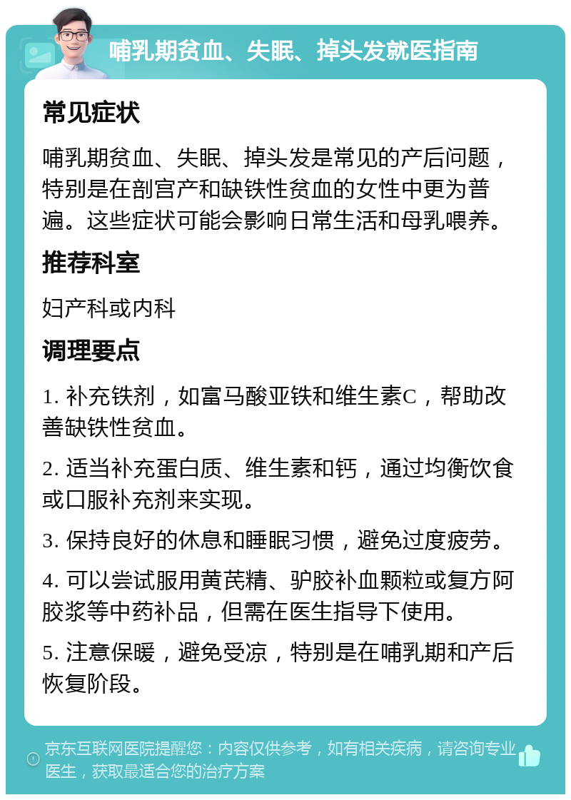 哺乳期贫血、失眠、掉头发就医指南 常见症状 哺乳期贫血、失眠、掉头发是常见的产后问题，特别是在剖宫产和缺铁性贫血的女性中更为普遍。这些症状可能会影响日常生活和母乳喂养。 推荐科室 妇产科或内科 调理要点 1. 补充铁剂，如富马酸亚铁和维生素C，帮助改善缺铁性贫血。 2. 适当补充蛋白质、维生素和钙，通过均衡饮食或口服补充剂来实现。 3. 保持良好的休息和睡眠习惯，避免过度疲劳。 4. 可以尝试服用黄芪精、驴胶补血颗粒或复方阿胶浆等中药补品，但需在医生指导下使用。 5. 注意保暖，避免受凉，特别是在哺乳期和产后恢复阶段。