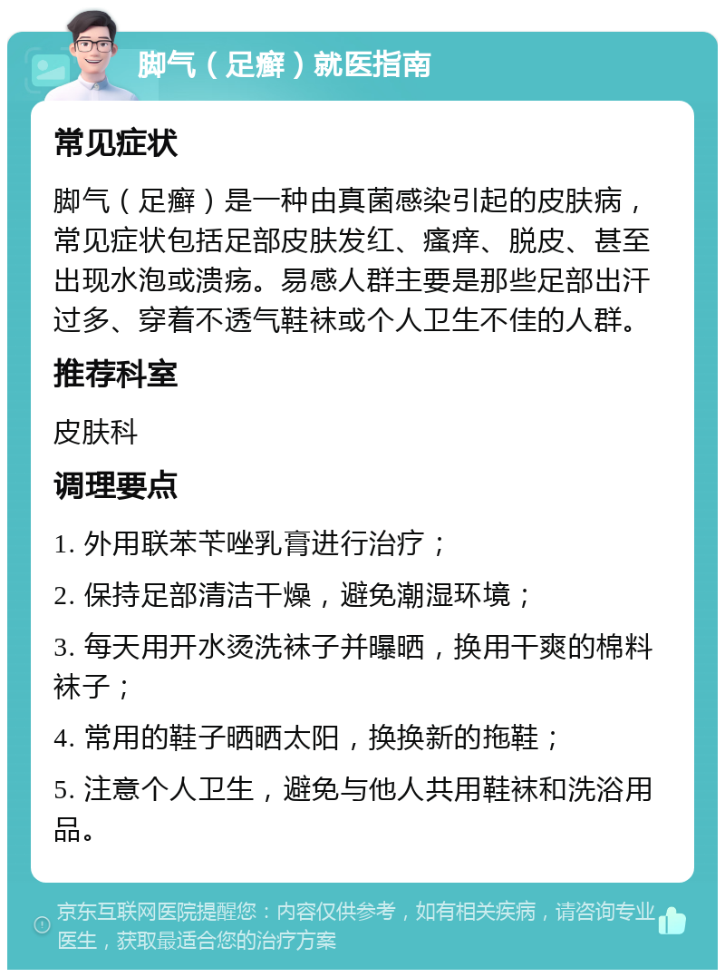 脚气（足癣）就医指南 常见症状 脚气（足癣）是一种由真菌感染引起的皮肤病，常见症状包括足部皮肤发红、瘙痒、脱皮、甚至出现水泡或溃疡。易感人群主要是那些足部出汗过多、穿着不透气鞋袜或个人卫生不佳的人群。 推荐科室 皮肤科 调理要点 1. 外用联苯苄唑乳膏进行治疗； 2. 保持足部清洁干燥，避免潮湿环境； 3. 每天用开水烫洗袜子并曝晒，换用干爽的棉料袜子； 4. 常用的鞋子晒晒太阳，换换新的拖鞋； 5. 注意个人卫生，避免与他人共用鞋袜和洗浴用品。