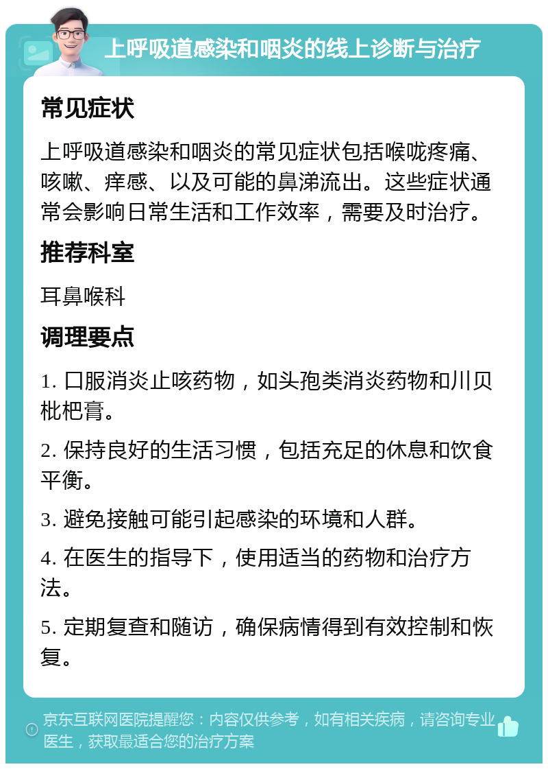 上呼吸道感染和咽炎的线上诊断与治疗 常见症状 上呼吸道感染和咽炎的常见症状包括喉咙疼痛、咳嗽、痒感、以及可能的鼻涕流出。这些症状通常会影响日常生活和工作效率，需要及时治疗。 推荐科室 耳鼻喉科 调理要点 1. 口服消炎止咳药物，如头孢类消炎药物和川贝枇杷膏。 2. 保持良好的生活习惯，包括充足的休息和饮食平衡。 3. 避免接触可能引起感染的环境和人群。 4. 在医生的指导下，使用适当的药物和治疗方法。 5. 定期复查和随访，确保病情得到有效控制和恢复。