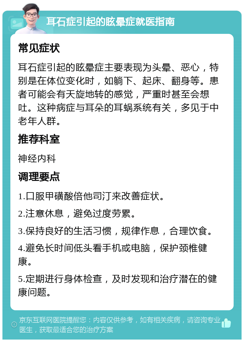 耳石症引起的眩晕症就医指南 常见症状 耳石症引起的眩晕症主要表现为头晕、恶心，特别是在体位变化时，如躺下、起床、翻身等。患者可能会有天旋地转的感觉，严重时甚至会想吐。这种病症与耳朵的耳蜗系统有关，多见于中老年人群。 推荐科室 神经内科 调理要点 1.口服甲磺酸倍他司汀来改善症状。 2.注意休息，避免过度劳累。 3.保持良好的生活习惯，规律作息，合理饮食。 4.避免长时间低头看手机或电脑，保护颈椎健康。 5.定期进行身体检查，及时发现和治疗潜在的健康问题。