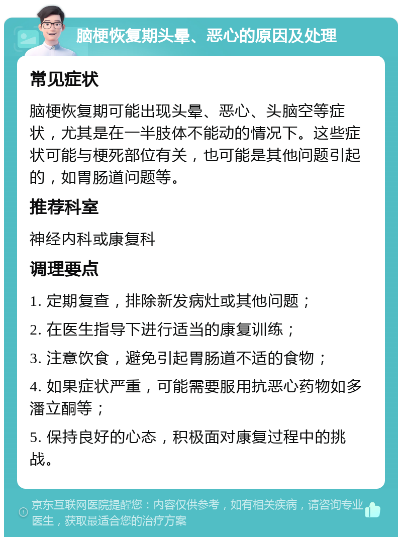 脑梗恢复期头晕、恶心的原因及处理 常见症状 脑梗恢复期可能出现头晕、恶心、头脑空等症状，尤其是在一半肢体不能动的情况下。这些症状可能与梗死部位有关，也可能是其他问题引起的，如胃肠道问题等。 推荐科室 神经内科或康复科 调理要点 1. 定期复查，排除新发病灶或其他问题； 2. 在医生指导下进行适当的康复训练； 3. 注意饮食，避免引起胃肠道不适的食物； 4. 如果症状严重，可能需要服用抗恶心药物如多潘立酮等； 5. 保持良好的心态，积极面对康复过程中的挑战。