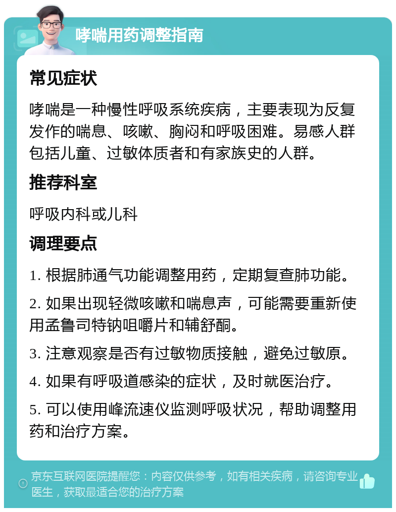 哮喘用药调整指南 常见症状 哮喘是一种慢性呼吸系统疾病，主要表现为反复发作的喘息、咳嗽、胸闷和呼吸困难。易感人群包括儿童、过敏体质者和有家族史的人群。 推荐科室 呼吸内科或儿科 调理要点 1. 根据肺通气功能调整用药，定期复查肺功能。 2. 如果出现轻微咳嗽和喘息声，可能需要重新使用孟鲁司特钠咀嚼片和辅舒酮。 3. 注意观察是否有过敏物质接触，避免过敏原。 4. 如果有呼吸道感染的症状，及时就医治疗。 5. 可以使用峰流速仪监测呼吸状况，帮助调整用药和治疗方案。