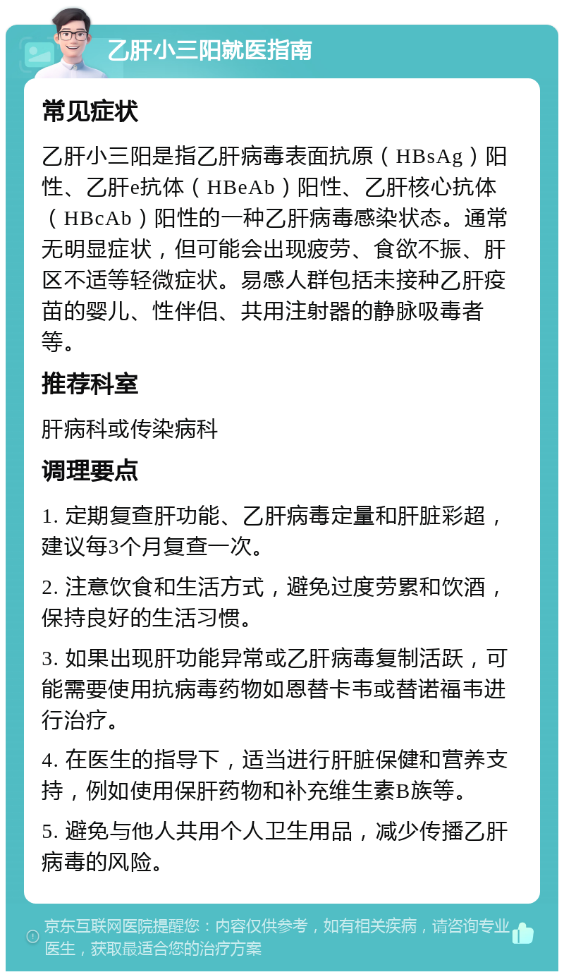 乙肝小三阳就医指南 常见症状 乙肝小三阳是指乙肝病毒表面抗原（HBsAg）阳性、乙肝e抗体（HBeAb）阳性、乙肝核心抗体（HBcAb）阳性的一种乙肝病毒感染状态。通常无明显症状，但可能会出现疲劳、食欲不振、肝区不适等轻微症状。易感人群包括未接种乙肝疫苗的婴儿、性伴侣、共用注射器的静脉吸毒者等。 推荐科室 肝病科或传染病科 调理要点 1. 定期复查肝功能、乙肝病毒定量和肝脏彩超，建议每3个月复查一次。 2. 注意饮食和生活方式，避免过度劳累和饮酒，保持良好的生活习惯。 3. 如果出现肝功能异常或乙肝病毒复制活跃，可能需要使用抗病毒药物如恩替卡韦或替诺福韦进行治疗。 4. 在医生的指导下，适当进行肝脏保健和营养支持，例如使用保肝药物和补充维生素B族等。 5. 避免与他人共用个人卫生用品，减少传播乙肝病毒的风险。