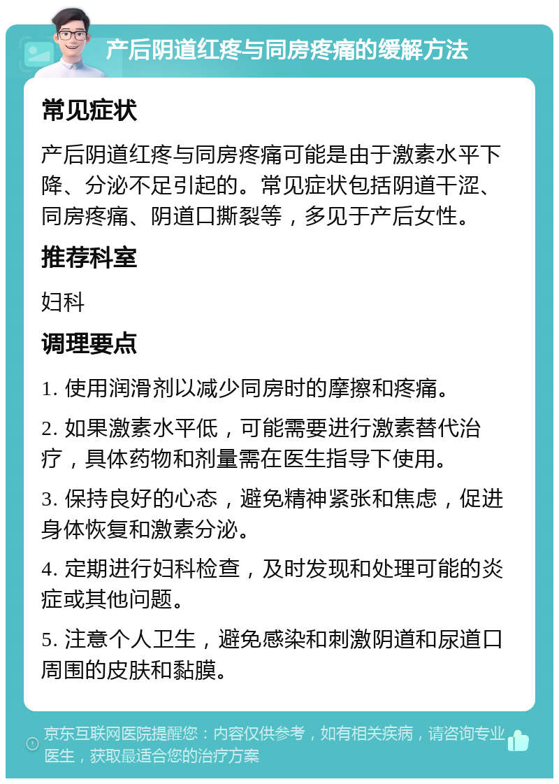 产后阴道红疼与同房疼痛的缓解方法 常见症状 产后阴道红疼与同房疼痛可能是由于激素水平下降、分泌不足引起的。常见症状包括阴道干涩、同房疼痛、阴道口撕裂等，多见于产后女性。 推荐科室 妇科 调理要点 1. 使用润滑剂以减少同房时的摩擦和疼痛。 2. 如果激素水平低，可能需要进行激素替代治疗，具体药物和剂量需在医生指导下使用。 3. 保持良好的心态，避免精神紧张和焦虑，促进身体恢复和激素分泌。 4. 定期进行妇科检查，及时发现和处理可能的炎症或其他问题。 5. 注意个人卫生，避免感染和刺激阴道和尿道口周围的皮肤和黏膜。