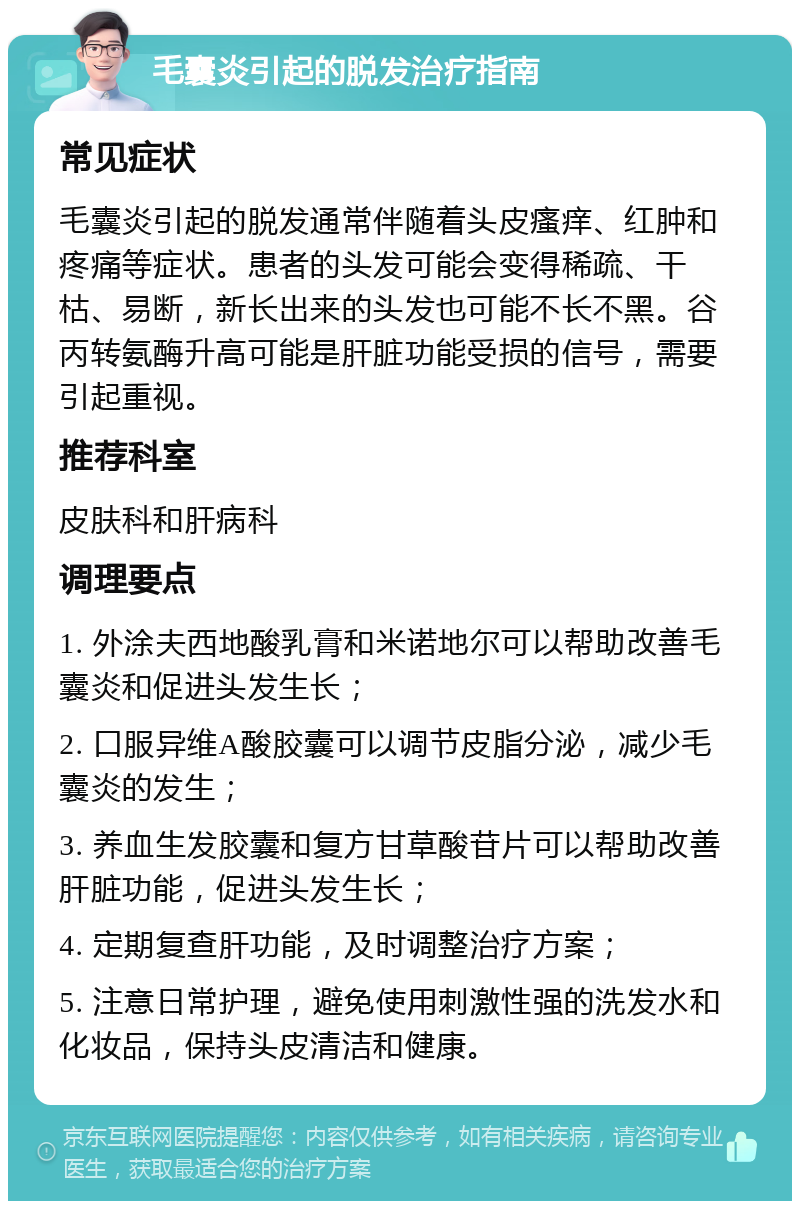 毛囊炎引起的脱发治疗指南 常见症状 毛囊炎引起的脱发通常伴随着头皮瘙痒、红肿和疼痛等症状。患者的头发可能会变得稀疏、干枯、易断，新长出来的头发也可能不长不黑。谷丙转氨酶升高可能是肝脏功能受损的信号，需要引起重视。 推荐科室 皮肤科和肝病科 调理要点 1. 外涂夫西地酸乳膏和米诺地尔可以帮助改善毛囊炎和促进头发生长； 2. 口服异维A酸胶囊可以调节皮脂分泌，减少毛囊炎的发生； 3. 养血生发胶囊和复方甘草酸苷片可以帮助改善肝脏功能，促进头发生长； 4. 定期复查肝功能，及时调整治疗方案； 5. 注意日常护理，避免使用刺激性强的洗发水和化妆品，保持头皮清洁和健康。