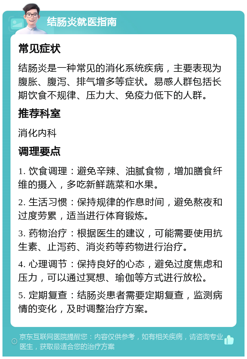 结肠炎就医指南 常见症状 结肠炎是一种常见的消化系统疾病，主要表现为腹胀、腹泻、排气增多等症状。易感人群包括长期饮食不规律、压力大、免疫力低下的人群。 推荐科室 消化内科 调理要点 1. 饮食调理：避免辛辣、油腻食物，增加膳食纤维的摄入，多吃新鲜蔬菜和水果。 2. 生活习惯：保持规律的作息时间，避免熬夜和过度劳累，适当进行体育锻炼。 3. 药物治疗：根据医生的建议，可能需要使用抗生素、止泻药、消炎药等药物进行治疗。 4. 心理调节：保持良好的心态，避免过度焦虑和压力，可以通过冥想、瑜伽等方式进行放松。 5. 定期复查：结肠炎患者需要定期复查，监测病情的变化，及时调整治疗方案。