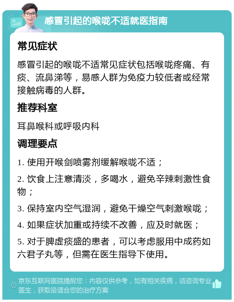 感冒引起的喉咙不适就医指南 常见症状 感冒引起的喉咙不适常见症状包括喉咙疼痛、有痰、流鼻涕等，易感人群为免疫力较低者或经常接触病毒的人群。 推荐科室 耳鼻喉科或呼吸内科 调理要点 1. 使用开喉剑喷雾剂缓解喉咙不适； 2. 饮食上注意清淡，多喝水，避免辛辣刺激性食物； 3. 保持室内空气湿润，避免干燥空气刺激喉咙； 4. 如果症状加重或持续不改善，应及时就医； 5. 对于脾虚痰盛的患者，可以考虑服用中成药如六君子丸等，但需在医生指导下使用。