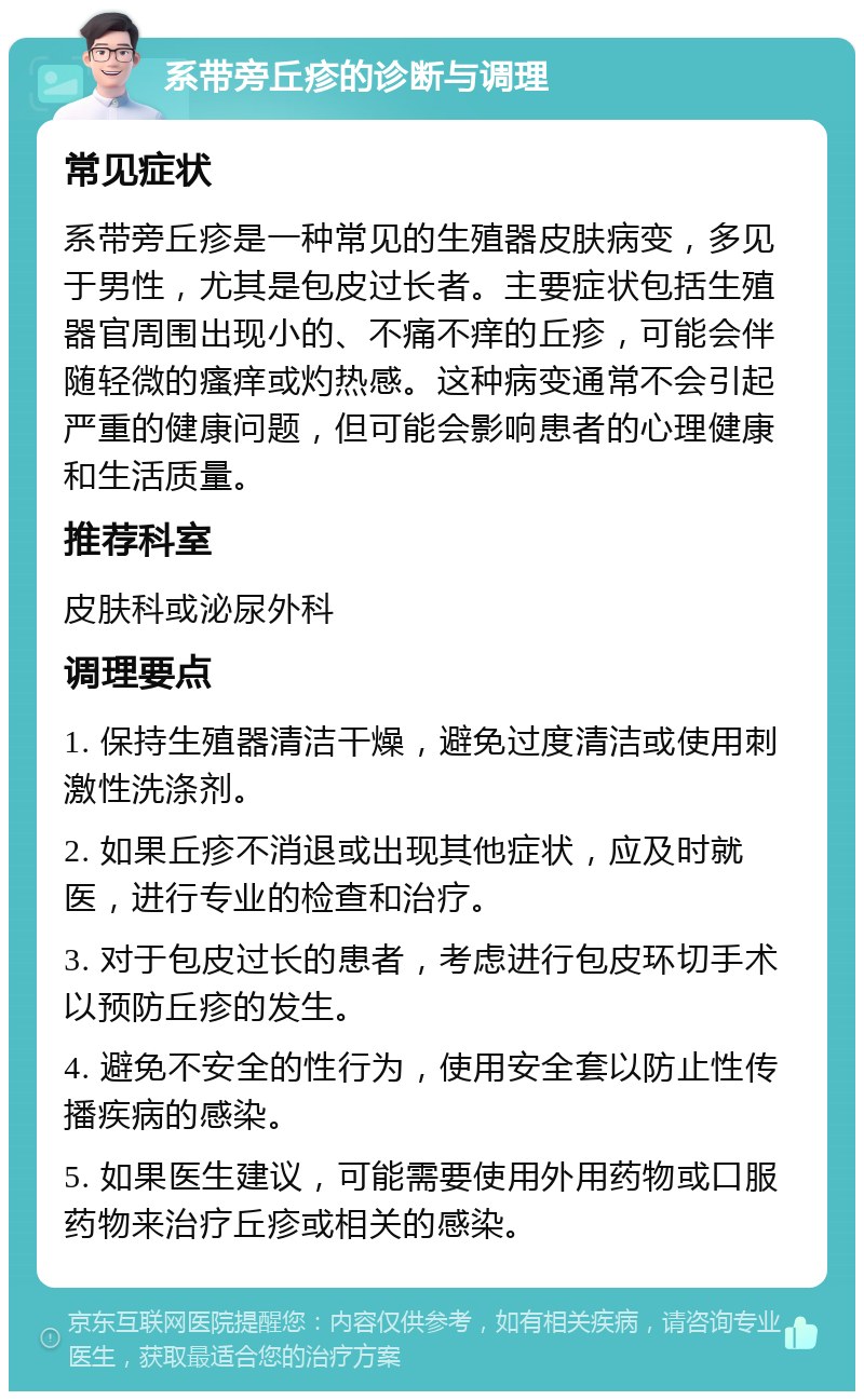 系带旁丘疹的诊断与调理 常见症状 系带旁丘疹是一种常见的生殖器皮肤病变，多见于男性，尤其是包皮过长者。主要症状包括生殖器官周围出现小的、不痛不痒的丘疹，可能会伴随轻微的瘙痒或灼热感。这种病变通常不会引起严重的健康问题，但可能会影响患者的心理健康和生活质量。 推荐科室 皮肤科或泌尿外科 调理要点 1. 保持生殖器清洁干燥，避免过度清洁或使用刺激性洗涤剂。 2. 如果丘疹不消退或出现其他症状，应及时就医，进行专业的检查和治疗。 3. 对于包皮过长的患者，考虑进行包皮环切手术以预防丘疹的发生。 4. 避免不安全的性行为，使用安全套以防止性传播疾病的感染。 5. 如果医生建议，可能需要使用外用药物或口服药物来治疗丘疹或相关的感染。