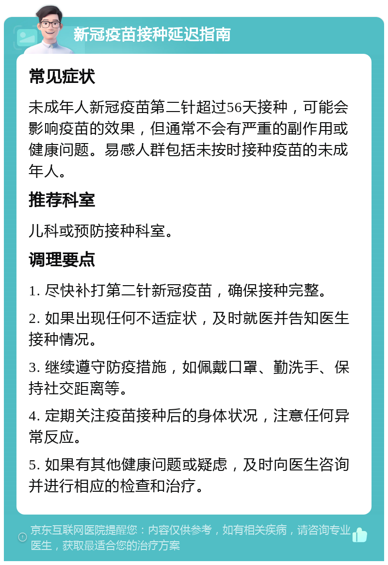 新冠疫苗接种延迟指南 常见症状 未成年人新冠疫苗第二针超过56天接种，可能会影响疫苗的效果，但通常不会有严重的副作用或健康问题。易感人群包括未按时接种疫苗的未成年人。 推荐科室 儿科或预防接种科室。 调理要点 1. 尽快补打第二针新冠疫苗，确保接种完整。 2. 如果出现任何不适症状，及时就医并告知医生接种情况。 3. 继续遵守防疫措施，如佩戴口罩、勤洗手、保持社交距离等。 4. 定期关注疫苗接种后的身体状况，注意任何异常反应。 5. 如果有其他健康问题或疑虑，及时向医生咨询并进行相应的检查和治疗。