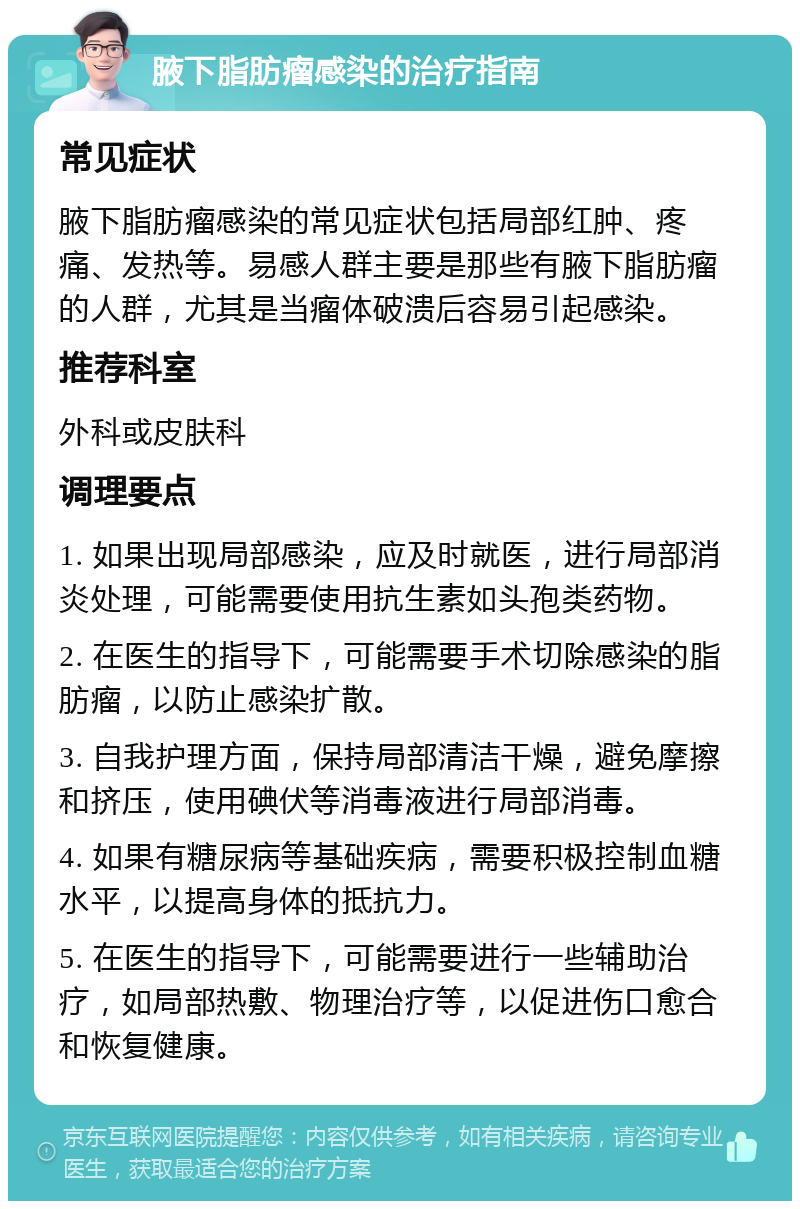 腋下脂肪瘤感染的治疗指南 常见症状 腋下脂肪瘤感染的常见症状包括局部红肿、疼痛、发热等。易感人群主要是那些有腋下脂肪瘤的人群，尤其是当瘤体破溃后容易引起感染。 推荐科室 外科或皮肤科 调理要点 1. 如果出现局部感染，应及时就医，进行局部消炎处理，可能需要使用抗生素如头孢类药物。 2. 在医生的指导下，可能需要手术切除感染的脂肪瘤，以防止感染扩散。 3. 自我护理方面，保持局部清洁干燥，避免摩擦和挤压，使用碘伏等消毒液进行局部消毒。 4. 如果有糖尿病等基础疾病，需要积极控制血糖水平，以提高身体的抵抗力。 5. 在医生的指导下，可能需要进行一些辅助治疗，如局部热敷、物理治疗等，以促进伤口愈合和恢复健康。