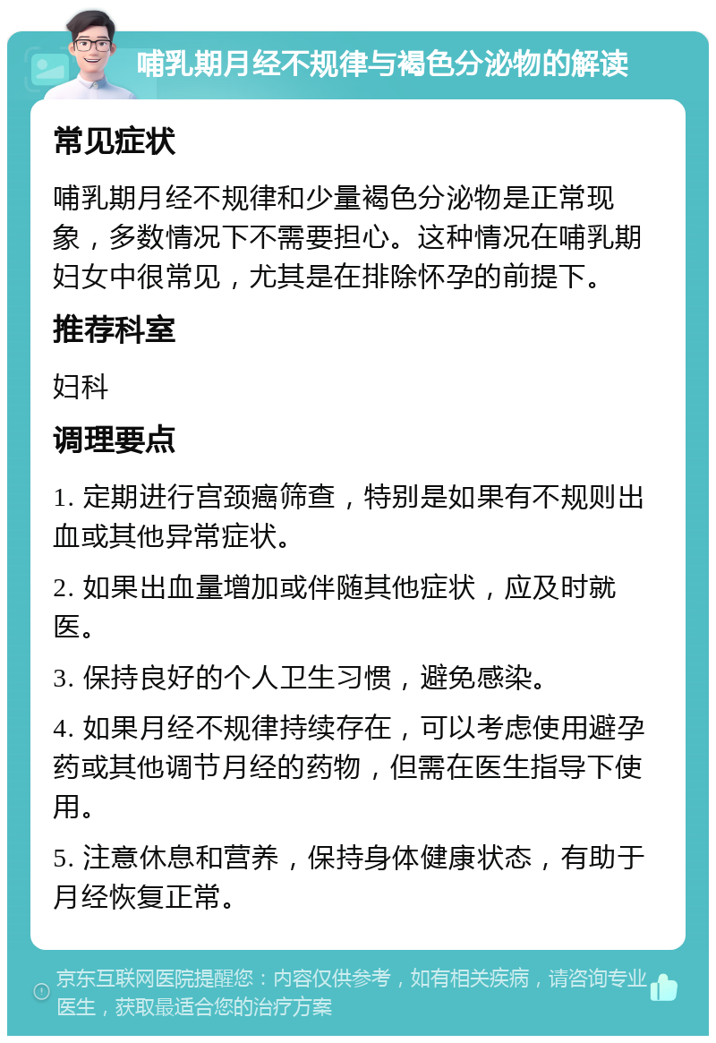 哺乳期月经不规律与褐色分泌物的解读 常见症状 哺乳期月经不规律和少量褐色分泌物是正常现象，多数情况下不需要担心。这种情况在哺乳期妇女中很常见，尤其是在排除怀孕的前提下。 推荐科室 妇科 调理要点 1. 定期进行宫颈癌筛查，特别是如果有不规则出血或其他异常症状。 2. 如果出血量增加或伴随其他症状，应及时就医。 3. 保持良好的个人卫生习惯，避免感染。 4. 如果月经不规律持续存在，可以考虑使用避孕药或其他调节月经的药物，但需在医生指导下使用。 5. 注意休息和营养，保持身体健康状态，有助于月经恢复正常。