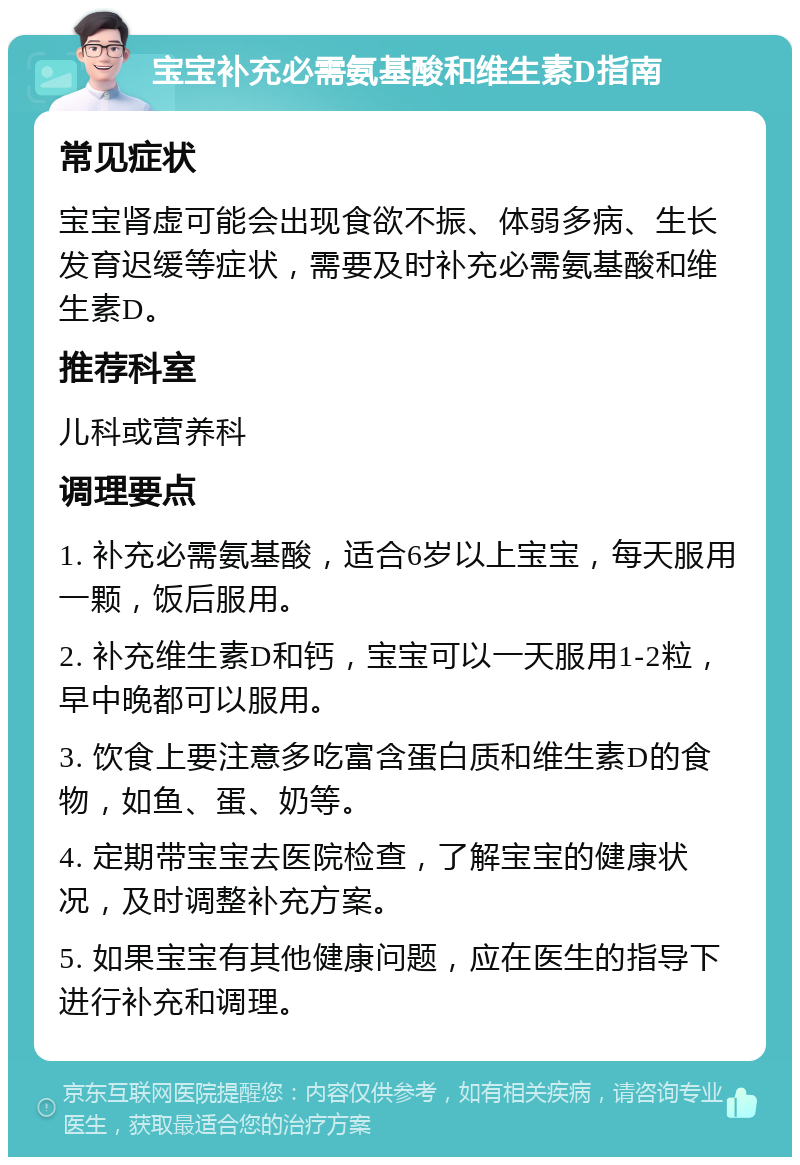 宝宝补充必需氨基酸和维生素D指南 常见症状 宝宝肾虚可能会出现食欲不振、体弱多病、生长发育迟缓等症状，需要及时补充必需氨基酸和维生素D。 推荐科室 儿科或营养科 调理要点 1. 补充必需氨基酸，适合6岁以上宝宝，每天服用一颗，饭后服用。 2. 补充维生素D和钙，宝宝可以一天服用1-2粒，早中晚都可以服用。 3. 饮食上要注意多吃富含蛋白质和维生素D的食物，如鱼、蛋、奶等。 4. 定期带宝宝去医院检查，了解宝宝的健康状况，及时调整补充方案。 5. 如果宝宝有其他健康问题，应在医生的指导下进行补充和调理。