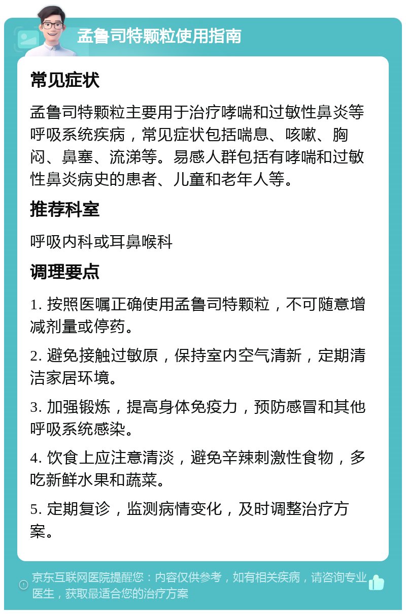 孟鲁司特颗粒使用指南 常见症状 孟鲁司特颗粒主要用于治疗哮喘和过敏性鼻炎等呼吸系统疾病，常见症状包括喘息、咳嗽、胸闷、鼻塞、流涕等。易感人群包括有哮喘和过敏性鼻炎病史的患者、儿童和老年人等。 推荐科室 呼吸内科或耳鼻喉科 调理要点 1. 按照医嘱正确使用孟鲁司特颗粒，不可随意增减剂量或停药。 2. 避免接触过敏原，保持室内空气清新，定期清洁家居环境。 3. 加强锻炼，提高身体免疫力，预防感冒和其他呼吸系统感染。 4. 饮食上应注意清淡，避免辛辣刺激性食物，多吃新鲜水果和蔬菜。 5. 定期复诊，监测病情变化，及时调整治疗方案。