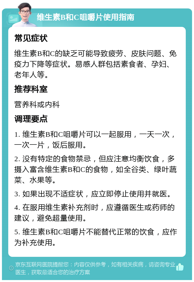 维生素B和C咀嚼片使用指南 常见症状 维生素B和C的缺乏可能导致疲劳、皮肤问题、免疫力下降等症状。易感人群包括素食者、孕妇、老年人等。 推荐科室 营养科或内科 调理要点 1. 维生素B和C咀嚼片可以一起服用，一天一次，一次一片，饭后服用。 2. 没有特定的食物禁忌，但应注意均衡饮食，多摄入富含维生素B和C的食物，如全谷类、绿叶蔬菜、水果等。 3. 如果出现不适症状，应立即停止使用并就医。 4. 在服用维生素补充剂时，应遵循医生或药师的建议，避免超量使用。 5. 维生素B和C咀嚼片不能替代正常的饮食，应作为补充使用。