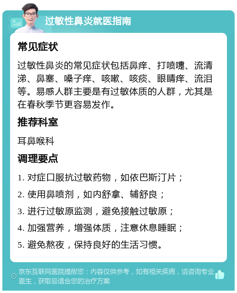 过敏性鼻炎就医指南 常见症状 过敏性鼻炎的常见症状包括鼻痒、打喷嚏、流清涕、鼻塞、嗓子痒、咳嗽、咳痰、眼睛痒、流泪等。易感人群主要是有过敏体质的人群，尤其是在春秋季节更容易发作。 推荐科室 耳鼻喉科 调理要点 1. 对症口服抗过敏药物，如依巴斯汀片； 2. 使用鼻喷剂，如内舒拿、辅舒良； 3. 进行过敏原监测，避免接触过敏原； 4. 加强营养，增强体质，注意休息睡眠； 5. 避免熬夜，保持良好的生活习惯。