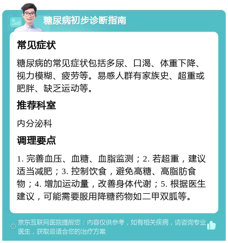 糖尿病初步诊断指南 常见症状 糖尿病的常见症状包括多尿、口渴、体重下降、视力模糊、疲劳等。易感人群有家族史、超重或肥胖、缺乏运动等。 推荐科室 内分泌科 调理要点 1. 完善血压、血糖、血脂监测；2. 若超重，建议适当减肥；3. 控制饮食，避免高糖、高脂肪食物；4. 增加运动量，改善身体代谢；5. 根据医生建议，可能需要服用降糖药物如二甲双胍等。