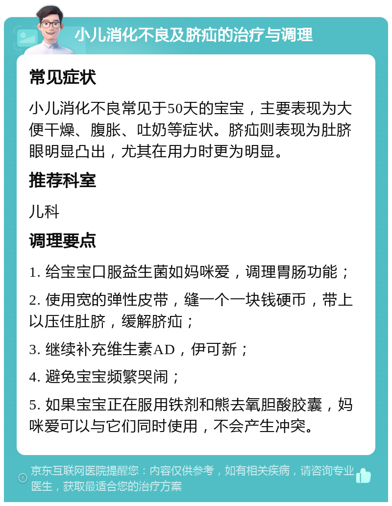 小儿消化不良及脐疝的治疗与调理 常见症状 小儿消化不良常见于50天的宝宝，主要表现为大便干燥、腹胀、吐奶等症状。脐疝则表现为肚脐眼明显凸出，尤其在用力时更为明显。 推荐科室 儿科 调理要点 1. 给宝宝口服益生菌如妈咪爱，调理胃肠功能； 2. 使用宽的弹性皮带，缝一个一块钱硬币，带上以压住肚脐，缓解脐疝； 3. 继续补充维生素AD，伊可新； 4. 避免宝宝频繁哭闹； 5. 如果宝宝正在服用铁剂和熊去氧胆酸胶囊，妈咪爱可以与它们同时使用，不会产生冲突。