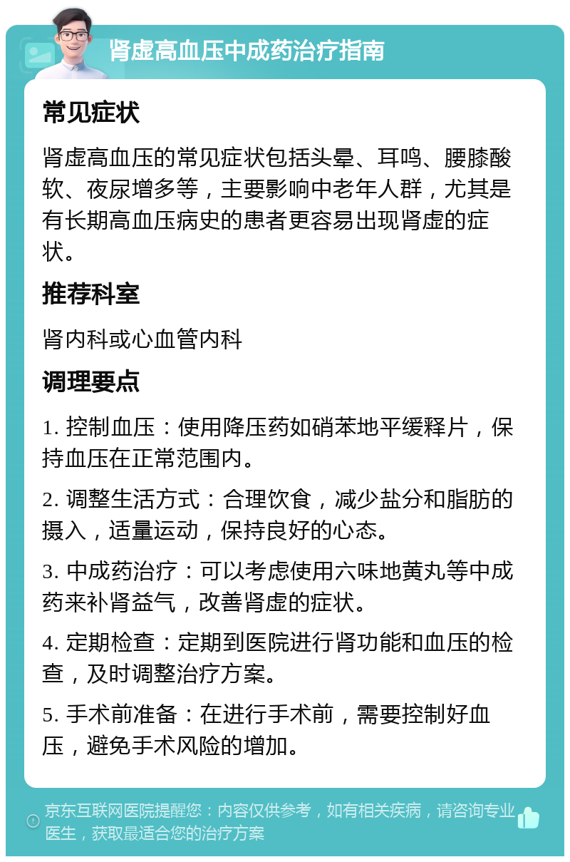 肾虚高血压中成药治疗指南 常见症状 肾虚高血压的常见症状包括头晕、耳鸣、腰膝酸软、夜尿增多等，主要影响中老年人群，尤其是有长期高血压病史的患者更容易出现肾虚的症状。 推荐科室 肾内科或心血管内科 调理要点 1. 控制血压：使用降压药如硝苯地平缓释片，保持血压在正常范围内。 2. 调整生活方式：合理饮食，减少盐分和脂肪的摄入，适量运动，保持良好的心态。 3. 中成药治疗：可以考虑使用六味地黄丸等中成药来补肾益气，改善肾虚的症状。 4. 定期检查：定期到医院进行肾功能和血压的检查，及时调整治疗方案。 5. 手术前准备：在进行手术前，需要控制好血压，避免手术风险的增加。