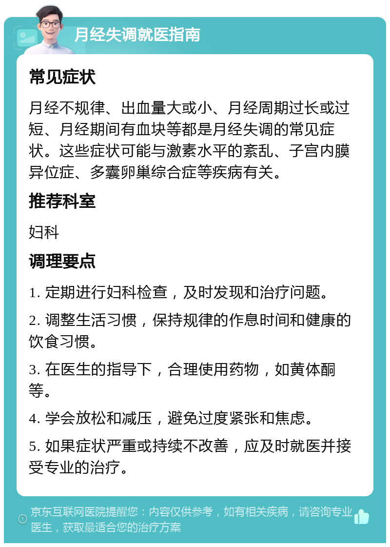 月经失调就医指南 常见症状 月经不规律、出血量大或小、月经周期过长或过短、月经期间有血块等都是月经失调的常见症状。这些症状可能与激素水平的紊乱、子宫内膜异位症、多囊卵巢综合症等疾病有关。 推荐科室 妇科 调理要点 1. 定期进行妇科检查，及时发现和治疗问题。 2. 调整生活习惯，保持规律的作息时间和健康的饮食习惯。 3. 在医生的指导下，合理使用药物，如黄体酮等。 4. 学会放松和减压，避免过度紧张和焦虑。 5. 如果症状严重或持续不改善，应及时就医并接受专业的治疗。