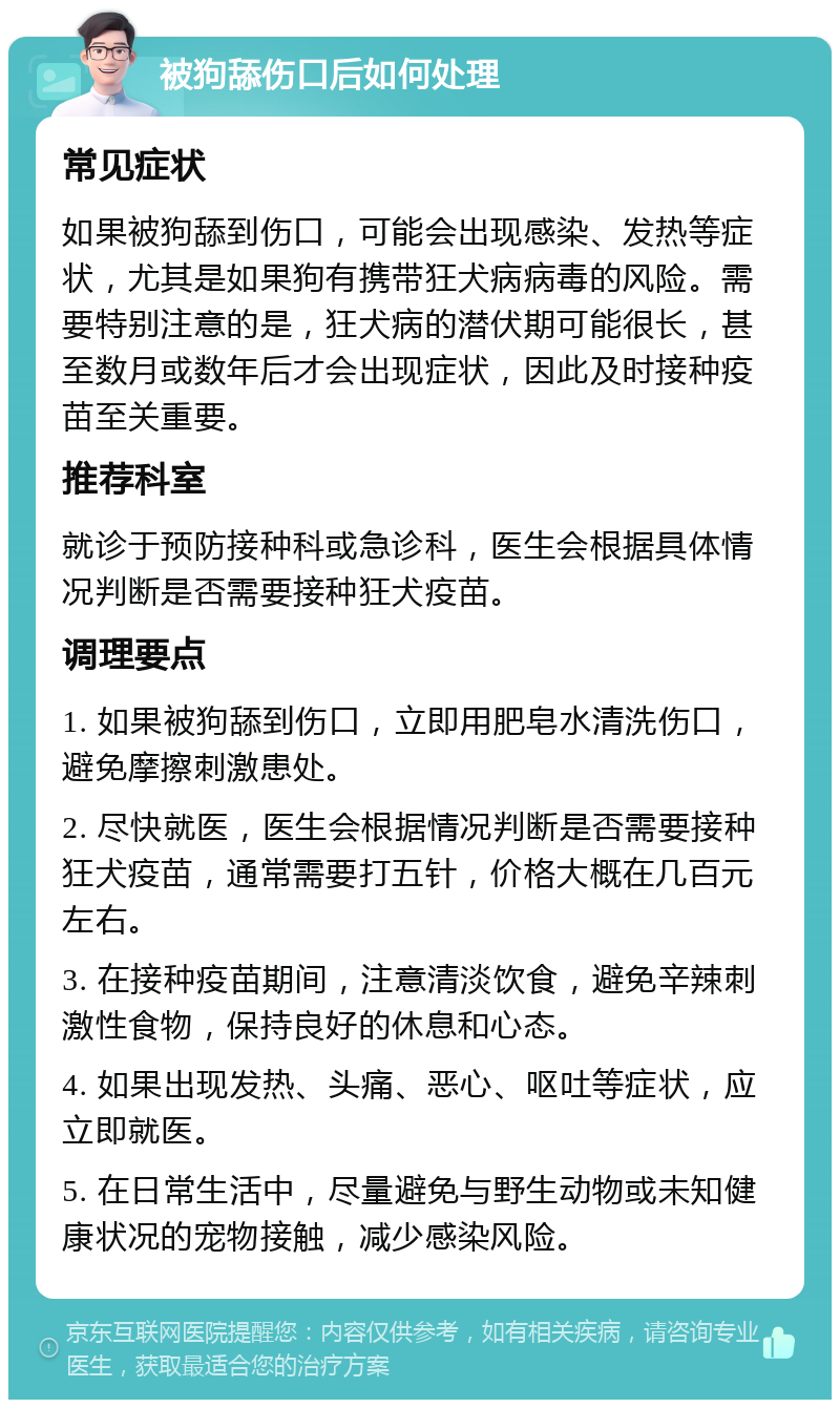 被狗舔伤口后如何处理 常见症状 如果被狗舔到伤口，可能会出现感染、发热等症状，尤其是如果狗有携带狂犬病病毒的风险。需要特别注意的是，狂犬病的潜伏期可能很长，甚至数月或数年后才会出现症状，因此及时接种疫苗至关重要。 推荐科室 就诊于预防接种科或急诊科，医生会根据具体情况判断是否需要接种狂犬疫苗。 调理要点 1. 如果被狗舔到伤口，立即用肥皂水清洗伤口，避免摩擦刺激患处。 2. 尽快就医，医生会根据情况判断是否需要接种狂犬疫苗，通常需要打五针，价格大概在几百元左右。 3. 在接种疫苗期间，注意清淡饮食，避免辛辣刺激性食物，保持良好的休息和心态。 4. 如果出现发热、头痛、恶心、呕吐等症状，应立即就医。 5. 在日常生活中，尽量避免与野生动物或未知健康状况的宠物接触，减少感染风险。