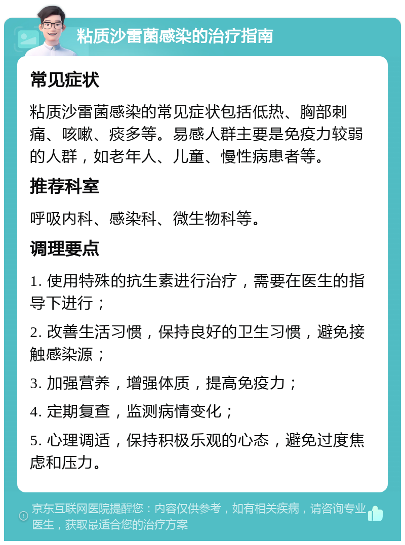 粘质沙雷菌感染的治疗指南 常见症状 粘质沙雷菌感染的常见症状包括低热、胸部刺痛、咳嗽、痰多等。易感人群主要是免疫力较弱的人群，如老年人、儿童、慢性病患者等。 推荐科室 呼吸内科、感染科、微生物科等。 调理要点 1. 使用特殊的抗生素进行治疗，需要在医生的指导下进行； 2. 改善生活习惯，保持良好的卫生习惯，避免接触感染源； 3. 加强营养，增强体质，提高免疫力； 4. 定期复查，监测病情变化； 5. 心理调适，保持积极乐观的心态，避免过度焦虑和压力。