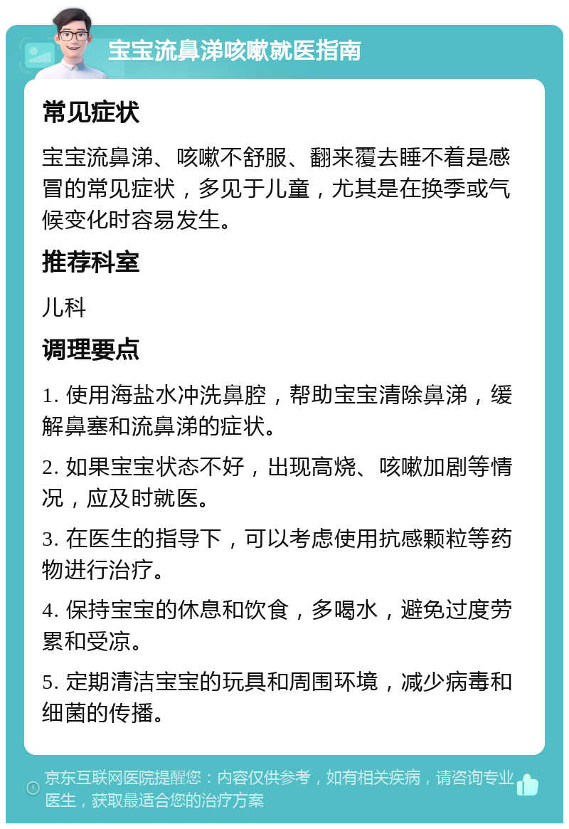 宝宝流鼻涕咳嗽就医指南 常见症状 宝宝流鼻涕、咳嗽不舒服、翻来覆去睡不着是感冒的常见症状，多见于儿童，尤其是在换季或气候变化时容易发生。 推荐科室 儿科 调理要点 1. 使用海盐水冲洗鼻腔，帮助宝宝清除鼻涕，缓解鼻塞和流鼻涕的症状。 2. 如果宝宝状态不好，出现高烧、咳嗽加剧等情况，应及时就医。 3. 在医生的指导下，可以考虑使用抗感颗粒等药物进行治疗。 4. 保持宝宝的休息和饮食，多喝水，避免过度劳累和受凉。 5. 定期清洁宝宝的玩具和周围环境，减少病毒和细菌的传播。