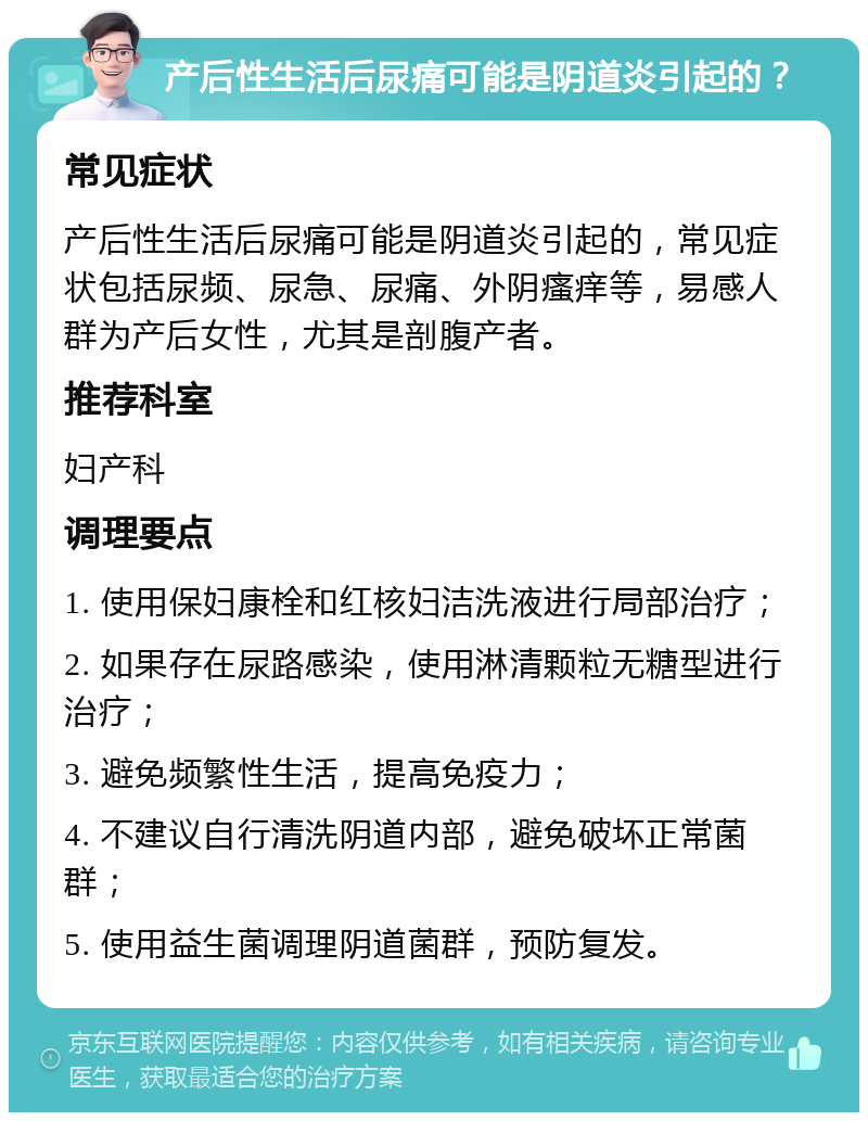 产后性生活后尿痛可能是阴道炎引起的？ 常见症状 产后性生活后尿痛可能是阴道炎引起的，常见症状包括尿频、尿急、尿痛、外阴瘙痒等，易感人群为产后女性，尤其是剖腹产者。 推荐科室 妇产科 调理要点 1. 使用保妇康栓和红核妇洁洗液进行局部治疗； 2. 如果存在尿路感染，使用淋清颗粒无糖型进行治疗； 3. 避免频繁性生活，提高免疫力； 4. 不建议自行清洗阴道内部，避免破坏正常菌群； 5. 使用益生菌调理阴道菌群，预防复发。