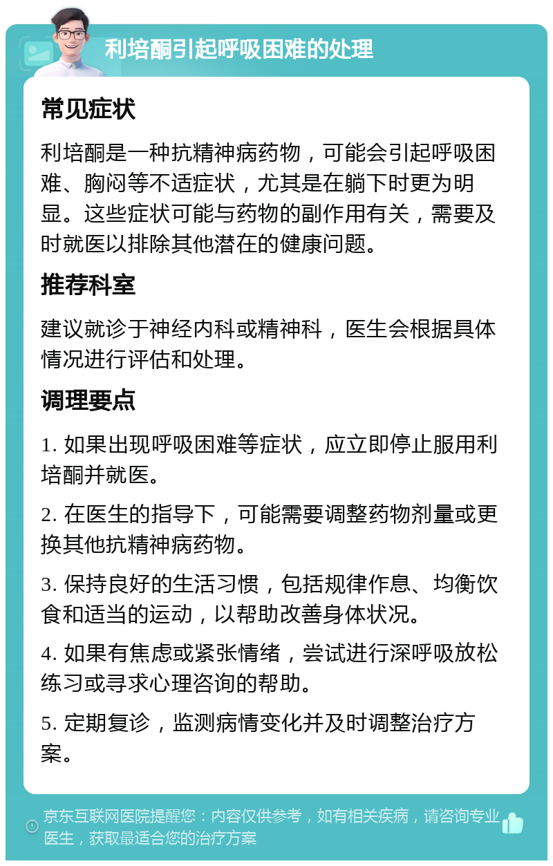 利培酮引起呼吸困难的处理 常见症状 利培酮是一种抗精神病药物，可能会引起呼吸困难、胸闷等不适症状，尤其是在躺下时更为明显。这些症状可能与药物的副作用有关，需要及时就医以排除其他潜在的健康问题。 推荐科室 建议就诊于神经内科或精神科，医生会根据具体情况进行评估和处理。 调理要点 1. 如果出现呼吸困难等症状，应立即停止服用利培酮并就医。 2. 在医生的指导下，可能需要调整药物剂量或更换其他抗精神病药物。 3. 保持良好的生活习惯，包括规律作息、均衡饮食和适当的运动，以帮助改善身体状况。 4. 如果有焦虑或紧张情绪，尝试进行深呼吸放松练习或寻求心理咨询的帮助。 5. 定期复诊，监测病情变化并及时调整治疗方案。