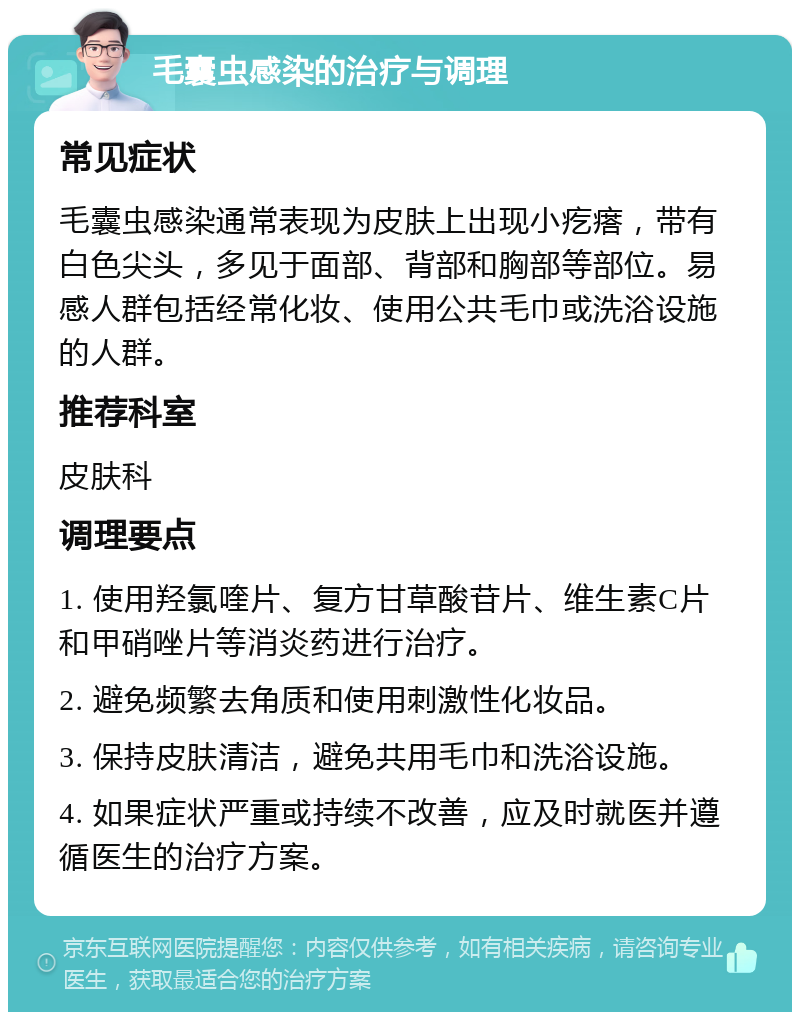 毛囊虫感染的治疗与调理 常见症状 毛囊虫感染通常表现为皮肤上出现小疙瘩，带有白色尖头，多见于面部、背部和胸部等部位。易感人群包括经常化妆、使用公共毛巾或洗浴设施的人群。 推荐科室 皮肤科 调理要点 1. 使用羟氯喹片、复方甘草酸苷片、维生素C片和甲硝唑片等消炎药进行治疗。 2. 避免频繁去角质和使用刺激性化妆品。 3. 保持皮肤清洁，避免共用毛巾和洗浴设施。 4. 如果症状严重或持续不改善，应及时就医并遵循医生的治疗方案。