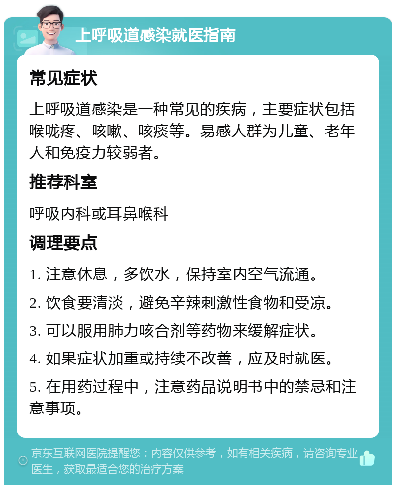 上呼吸道感染就医指南 常见症状 上呼吸道感染是一种常见的疾病，主要症状包括喉咙疼、咳嗽、咳痰等。易感人群为儿童、老年人和免疫力较弱者。 推荐科室 呼吸内科或耳鼻喉科 调理要点 1. 注意休息，多饮水，保持室内空气流通。 2. 饮食要清淡，避免辛辣刺激性食物和受凉。 3. 可以服用肺力咳合剂等药物来缓解症状。 4. 如果症状加重或持续不改善，应及时就医。 5. 在用药过程中，注意药品说明书中的禁忌和注意事项。