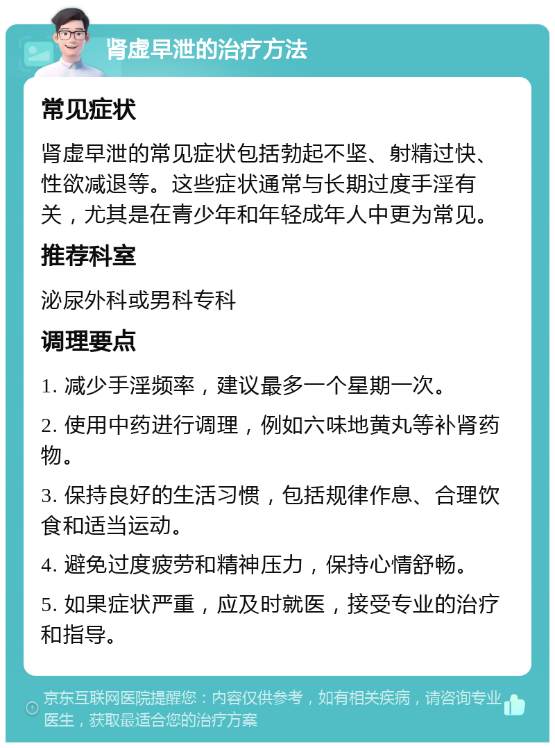 肾虚早泄的治疗方法 常见症状 肾虚早泄的常见症状包括勃起不坚、射精过快、性欲减退等。这些症状通常与长期过度手淫有关，尤其是在青少年和年轻成年人中更为常见。 推荐科室 泌尿外科或男科专科 调理要点 1. 减少手淫频率，建议最多一个星期一次。 2. 使用中药进行调理，例如六味地黄丸等补肾药物。 3. 保持良好的生活习惯，包括规律作息、合理饮食和适当运动。 4. 避免过度疲劳和精神压力，保持心情舒畅。 5. 如果症状严重，应及时就医，接受专业的治疗和指导。