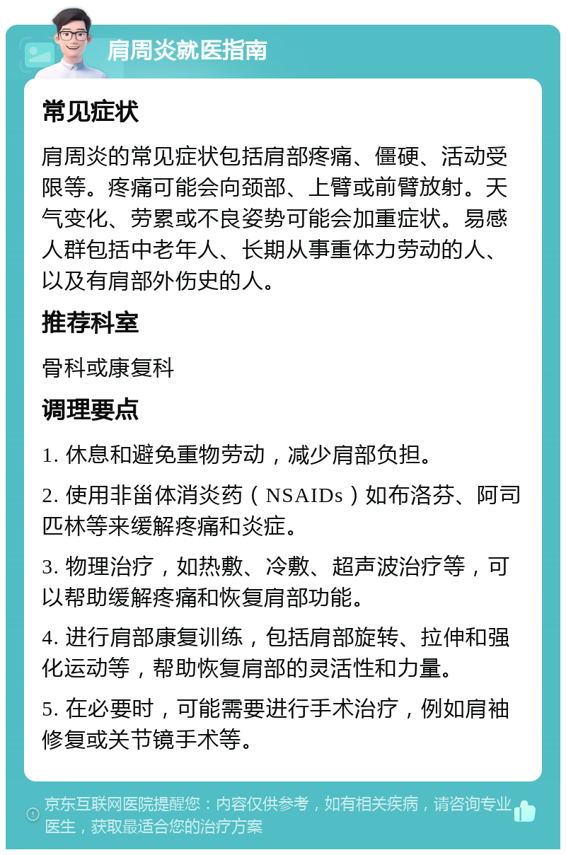 肩周炎就医指南 常见症状 肩周炎的常见症状包括肩部疼痛、僵硬、活动受限等。疼痛可能会向颈部、上臂或前臂放射。天气变化、劳累或不良姿势可能会加重症状。易感人群包括中老年人、长期从事重体力劳动的人、以及有肩部外伤史的人。 推荐科室 骨科或康复科 调理要点 1. 休息和避免重物劳动，减少肩部负担。 2. 使用非甾体消炎药（NSAIDs）如布洛芬、阿司匹林等来缓解疼痛和炎症。 3. 物理治疗，如热敷、冷敷、超声波治疗等，可以帮助缓解疼痛和恢复肩部功能。 4. 进行肩部康复训练，包括肩部旋转、拉伸和强化运动等，帮助恢复肩部的灵活性和力量。 5. 在必要时，可能需要进行手术治疗，例如肩袖修复或关节镜手术等。