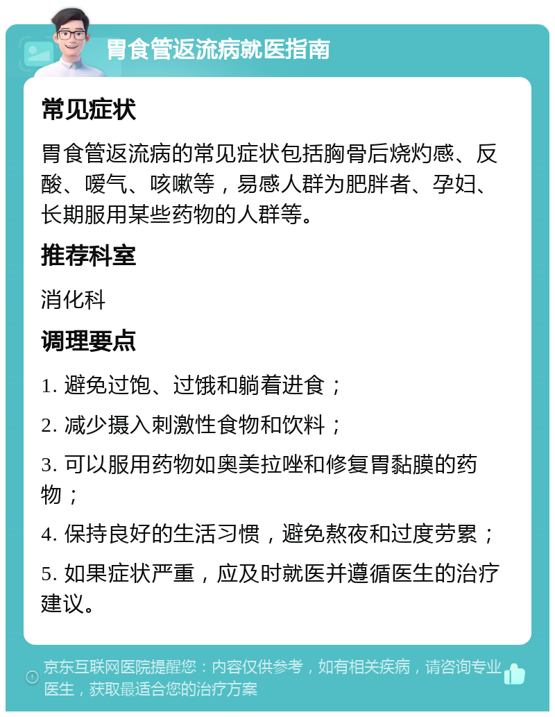 胃食管返流病就医指南 常见症状 胃食管返流病的常见症状包括胸骨后烧灼感、反酸、嗳气、咳嗽等，易感人群为肥胖者、孕妇、长期服用某些药物的人群等。 推荐科室 消化科 调理要点 1. 避免过饱、过饿和躺着进食； 2. 减少摄入刺激性食物和饮料； 3. 可以服用药物如奥美拉唑和修复胃黏膜的药物； 4. 保持良好的生活习惯，避免熬夜和过度劳累； 5. 如果症状严重，应及时就医并遵循医生的治疗建议。