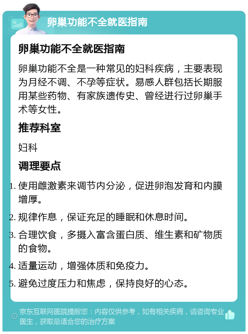 卵巢功能不全就医指南 卵巢功能不全就医指南 卵巢功能不全是一种常见的妇科疾病，主要表现为月经不调、不孕等症状。易感人群包括长期服用某些药物、有家族遗传史、曾经进行过卵巢手术等女性。 推荐科室 妇科 调理要点 使用雌激素来调节内分泌，促进卵泡发育和内膜增厚。 规律作息，保证充足的睡眠和休息时间。 合理饮食，多摄入富含蛋白质、维生素和矿物质的食物。 适量运动，增强体质和免疫力。 避免过度压力和焦虑，保持良好的心态。