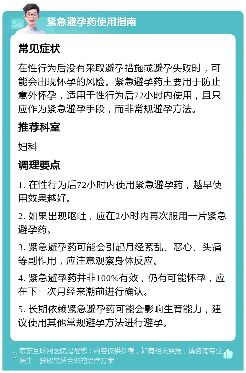 紧急避孕药使用指南 常见症状 在性行为后没有采取避孕措施或避孕失败时，可能会出现怀孕的风险。紧急避孕药主要用于防止意外怀孕，适用于性行为后72小时内使用，且只应作为紧急避孕手段，而非常规避孕方法。 推荐科室 妇科 调理要点 1. 在性行为后72小时内使用紧急避孕药，越早使用效果越好。 2. 如果出现呕吐，应在2小时内再次服用一片紧急避孕药。 3. 紧急避孕药可能会引起月经紊乱、恶心、头痛等副作用，应注意观察身体反应。 4. 紧急避孕药并非100%有效，仍有可能怀孕，应在下一次月经来潮前进行确认。 5. 长期依赖紧急避孕药可能会影响生育能力，建议使用其他常规避孕方法进行避孕。