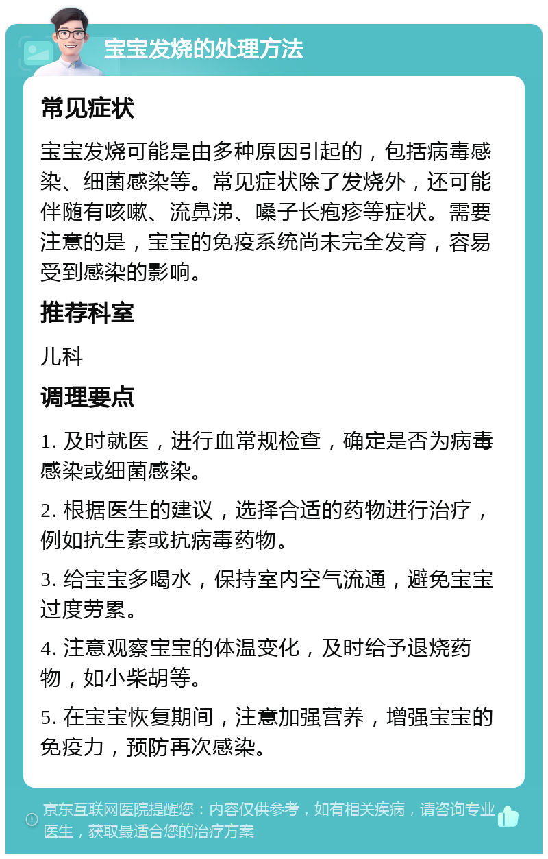 宝宝发烧的处理方法 常见症状 宝宝发烧可能是由多种原因引起的，包括病毒感染、细菌感染等。常见症状除了发烧外，还可能伴随有咳嗽、流鼻涕、嗓子长疱疹等症状。需要注意的是，宝宝的免疫系统尚未完全发育，容易受到感染的影响。 推荐科室 儿科 调理要点 1. 及时就医，进行血常规检查，确定是否为病毒感染或细菌感染。 2. 根据医生的建议，选择合适的药物进行治疗，例如抗生素或抗病毒药物。 3. 给宝宝多喝水，保持室内空气流通，避免宝宝过度劳累。 4. 注意观察宝宝的体温变化，及时给予退烧药物，如小柴胡等。 5. 在宝宝恢复期间，注意加强营养，增强宝宝的免疫力，预防再次感染。