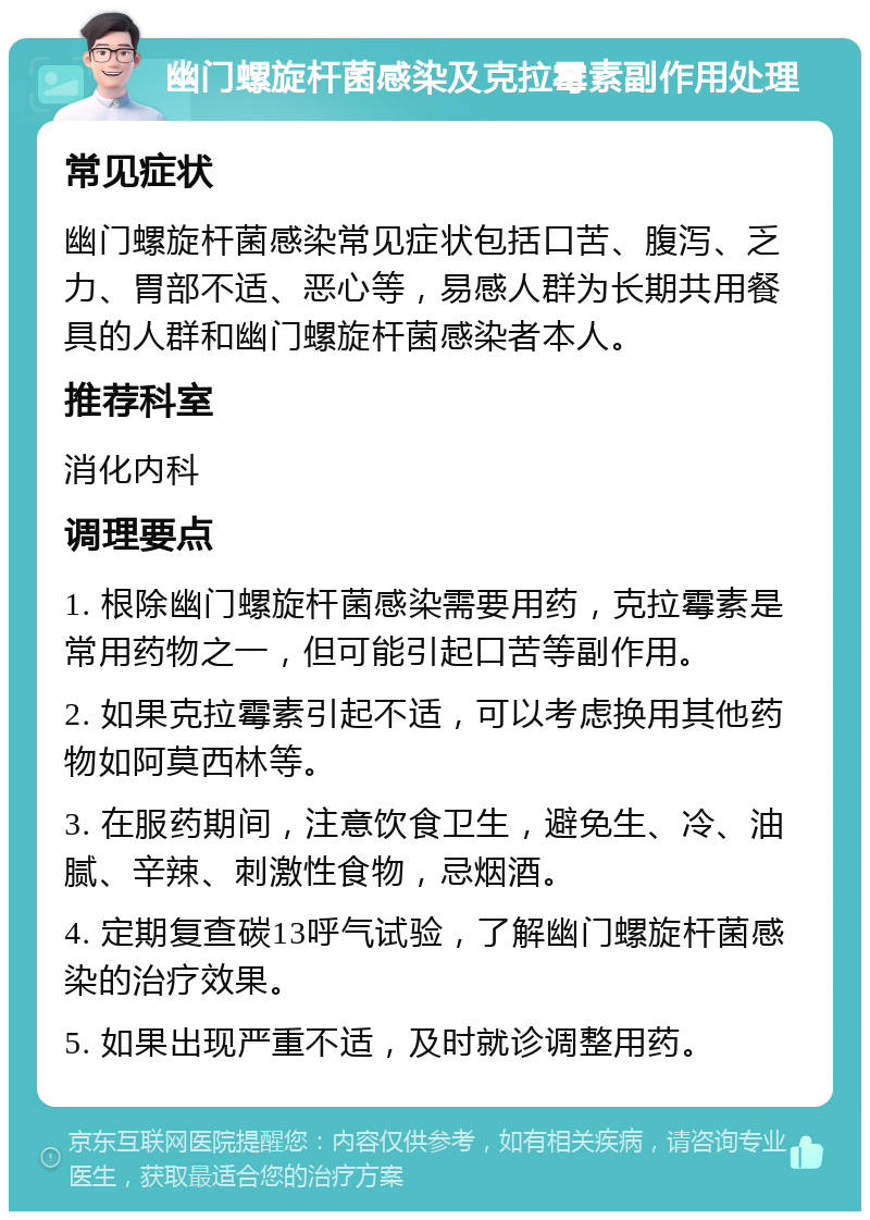 幽门螺旋杆菌感染及克拉霉素副作用处理 常见症状 幽门螺旋杆菌感染常见症状包括口苦、腹泻、乏力、胃部不适、恶心等，易感人群为长期共用餐具的人群和幽门螺旋杆菌感染者本人。 推荐科室 消化内科 调理要点 1. 根除幽门螺旋杆菌感染需要用药，克拉霉素是常用药物之一，但可能引起口苦等副作用。 2. 如果克拉霉素引起不适，可以考虑换用其他药物如阿莫西林等。 3. 在服药期间，注意饮食卫生，避免生、冷、油腻、辛辣、刺激性食物，忌烟酒。 4. 定期复查碳13呼气试验，了解幽门螺旋杆菌感染的治疗效果。 5. 如果出现严重不适，及时就诊调整用药。