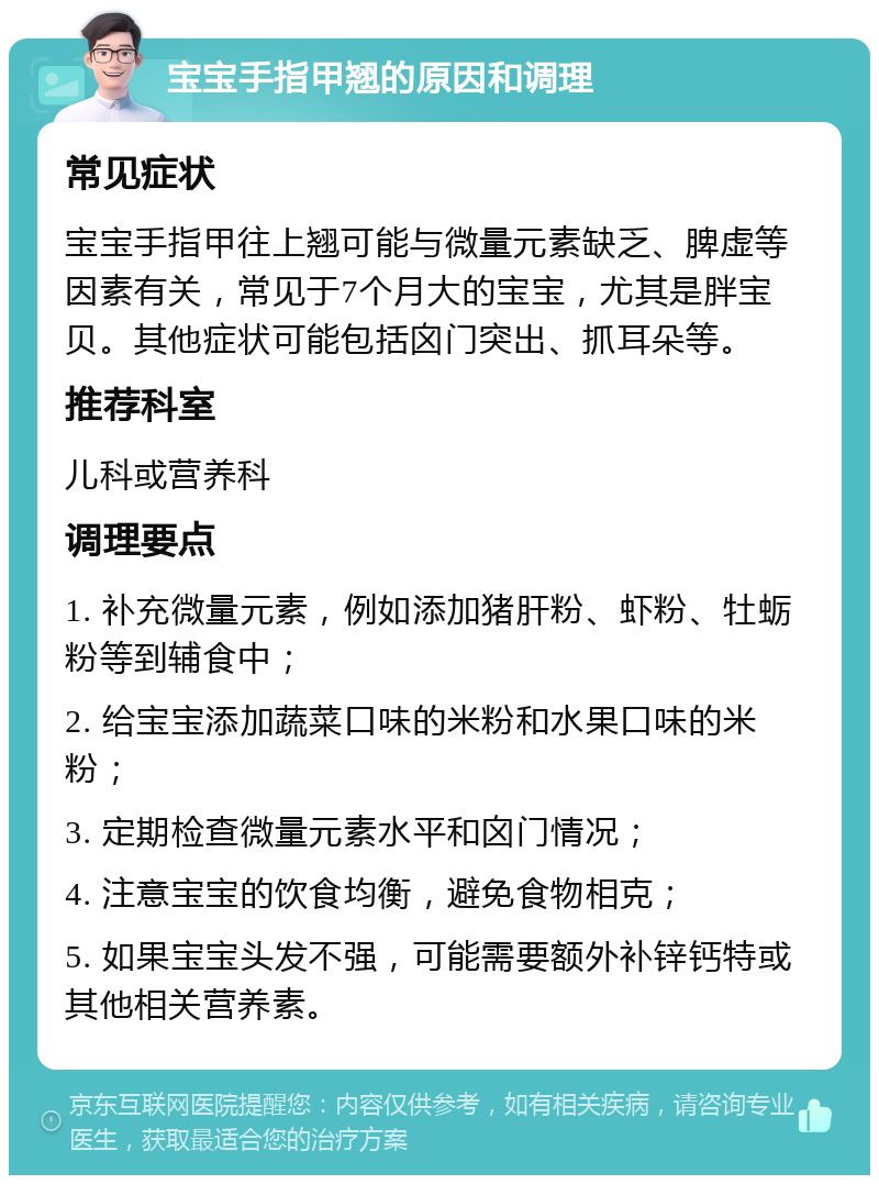 宝宝手指甲翘的原因和调理 常见症状 宝宝手指甲往上翘可能与微量元素缺乏、脾虚等因素有关，常见于7个月大的宝宝，尤其是胖宝贝。其他症状可能包括囟门突出、抓耳朵等。 推荐科室 儿科或营养科 调理要点 1. 补充微量元素，例如添加猪肝粉、虾粉、牡蛎粉等到辅食中； 2. 给宝宝添加蔬菜口味的米粉和水果口味的米粉； 3. 定期检查微量元素水平和囟门情况； 4. 注意宝宝的饮食均衡，避免食物相克； 5. 如果宝宝头发不强，可能需要额外补锌钙特或其他相关营养素。