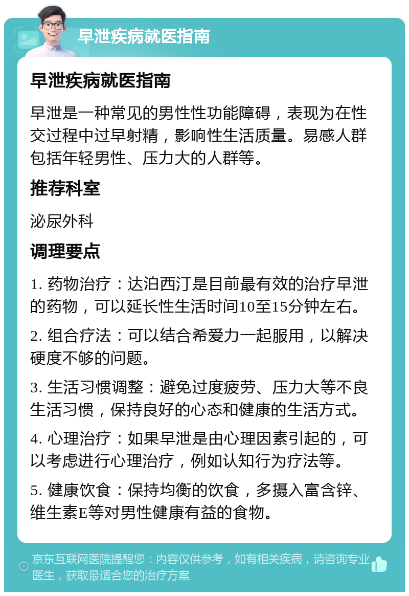 早泄疾病就医指南 早泄疾病就医指南 早泄是一种常见的男性性功能障碍，表现为在性交过程中过早射精，影响性生活质量。易感人群包括年轻男性、压力大的人群等。 推荐科室 泌尿外科 调理要点 1. 药物治疗：达泊西汀是目前最有效的治疗早泄的药物，可以延长性生活时间10至15分钟左右。 2. 组合疗法：可以结合希爱力一起服用，以解决硬度不够的问题。 3. 生活习惯调整：避免过度疲劳、压力大等不良生活习惯，保持良好的心态和健康的生活方式。 4. 心理治疗：如果早泄是由心理因素引起的，可以考虑进行心理治疗，例如认知行为疗法等。 5. 健康饮食：保持均衡的饮食，多摄入富含锌、维生素E等对男性健康有益的食物。