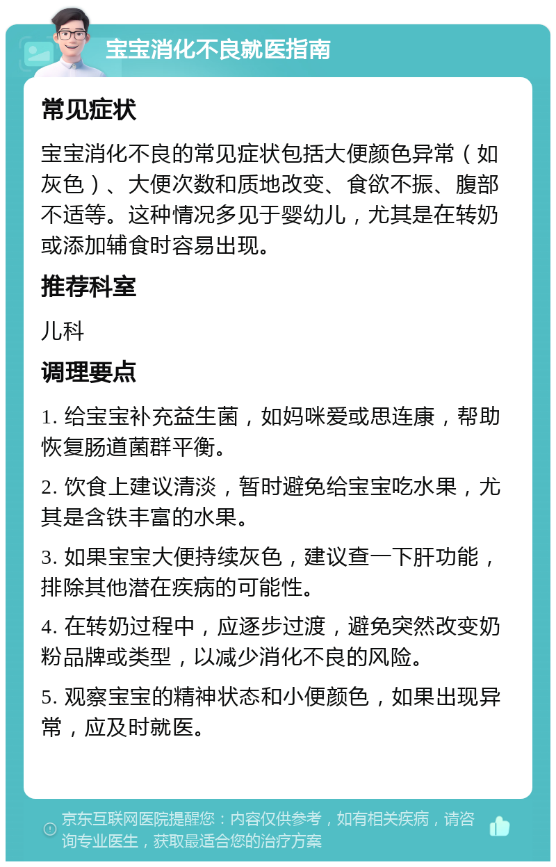 宝宝消化不良就医指南 常见症状 宝宝消化不良的常见症状包括大便颜色异常（如灰色）、大便次数和质地改变、食欲不振、腹部不适等。这种情况多见于婴幼儿，尤其是在转奶或添加辅食时容易出现。 推荐科室 儿科 调理要点 1. 给宝宝补充益生菌，如妈咪爱或思连康，帮助恢复肠道菌群平衡。 2. 饮食上建议清淡，暂时避免给宝宝吃水果，尤其是含铁丰富的水果。 3. 如果宝宝大便持续灰色，建议查一下肝功能，排除其他潜在疾病的可能性。 4. 在转奶过程中，应逐步过渡，避免突然改变奶粉品牌或类型，以减少消化不良的风险。 5. 观察宝宝的精神状态和小便颜色，如果出现异常，应及时就医。