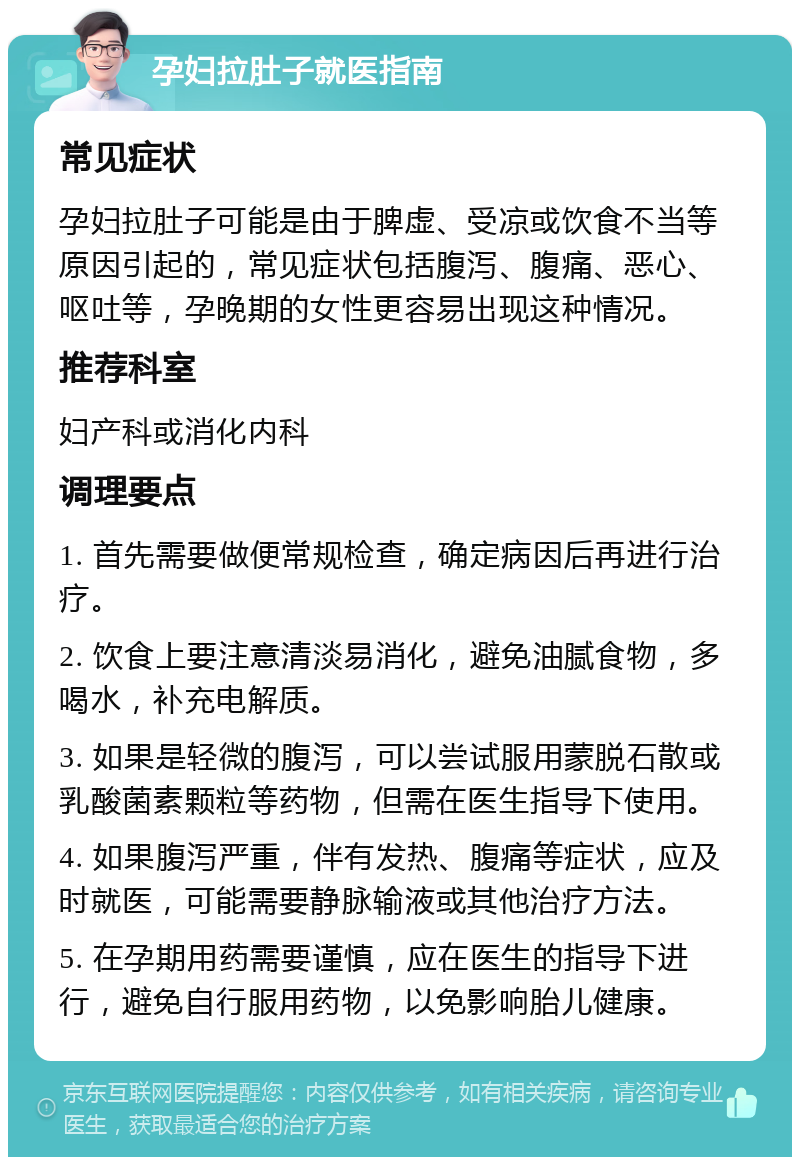 孕妇拉肚子就医指南 常见症状 孕妇拉肚子可能是由于脾虚、受凉或饮食不当等原因引起的，常见症状包括腹泻、腹痛、恶心、呕吐等，孕晚期的女性更容易出现这种情况。 推荐科室 妇产科或消化内科 调理要点 1. 首先需要做便常规检查，确定病因后再进行治疗。 2. 饮食上要注意清淡易消化，避免油腻食物，多喝水，补充电解质。 3. 如果是轻微的腹泻，可以尝试服用蒙脱石散或乳酸菌素颗粒等药物，但需在医生指导下使用。 4. 如果腹泻严重，伴有发热、腹痛等症状，应及时就医，可能需要静脉输液或其他治疗方法。 5. 在孕期用药需要谨慎，应在医生的指导下进行，避免自行服用药物，以免影响胎儿健康。