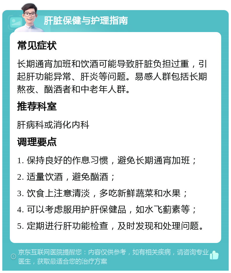 肝脏保健与护理指南 常见症状 长期通宵加班和饮酒可能导致肝脏负担过重，引起肝功能异常、肝炎等问题。易感人群包括长期熬夜、酗酒者和中老年人群。 推荐科室 肝病科或消化内科 调理要点 1. 保持良好的作息习惯，避免长期通宵加班； 2. 适量饮酒，避免酗酒； 3. 饮食上注意清淡，多吃新鲜蔬菜和水果； 4. 可以考虑服用护肝保健品，如水飞蓟素等； 5. 定期进行肝功能检查，及时发现和处理问题。