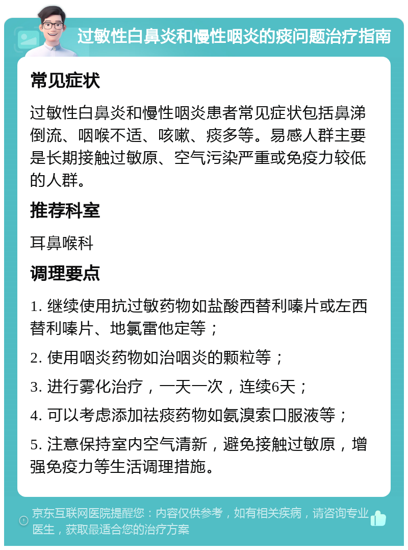 过敏性白鼻炎和慢性咽炎的痰问题治疗指南 常见症状 过敏性白鼻炎和慢性咽炎患者常见症状包括鼻涕倒流、咽喉不适、咳嗽、痰多等。易感人群主要是长期接触过敏原、空气污染严重或免疫力较低的人群。 推荐科室 耳鼻喉科 调理要点 1. 继续使用抗过敏药物如盐酸西替利嗪片或左西替利嗪片、地氯雷他定等； 2. 使用咽炎药物如治咽炎的颗粒等； 3. 进行雾化治疗，一天一次，连续6天； 4. 可以考虑添加祛痰药物如氨溴索口服液等； 5. 注意保持室内空气清新，避免接触过敏原，增强免疫力等生活调理措施。