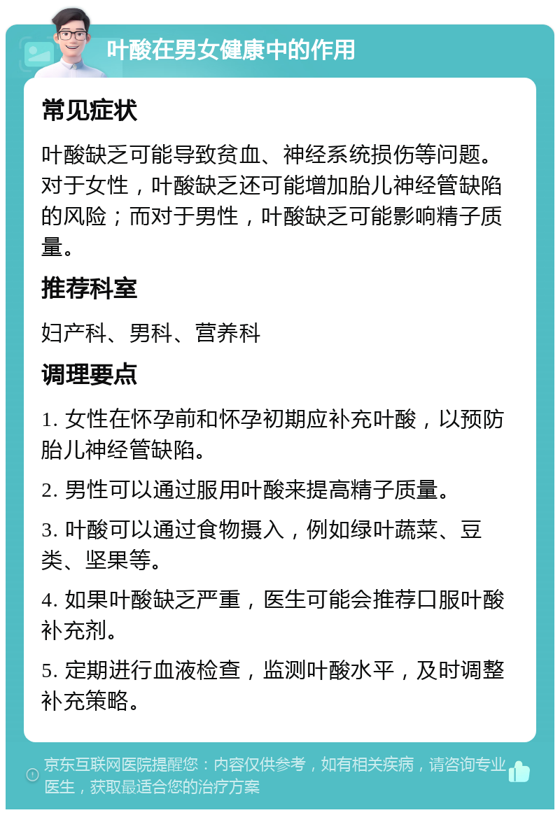 叶酸在男女健康中的作用 常见症状 叶酸缺乏可能导致贫血、神经系统损伤等问题。对于女性，叶酸缺乏还可能增加胎儿神经管缺陷的风险；而对于男性，叶酸缺乏可能影响精子质量。 推荐科室 妇产科、男科、营养科 调理要点 1. 女性在怀孕前和怀孕初期应补充叶酸，以预防胎儿神经管缺陷。 2. 男性可以通过服用叶酸来提高精子质量。 3. 叶酸可以通过食物摄入，例如绿叶蔬菜、豆类、坚果等。 4. 如果叶酸缺乏严重，医生可能会推荐口服叶酸补充剂。 5. 定期进行血液检查，监测叶酸水平，及时调整补充策略。